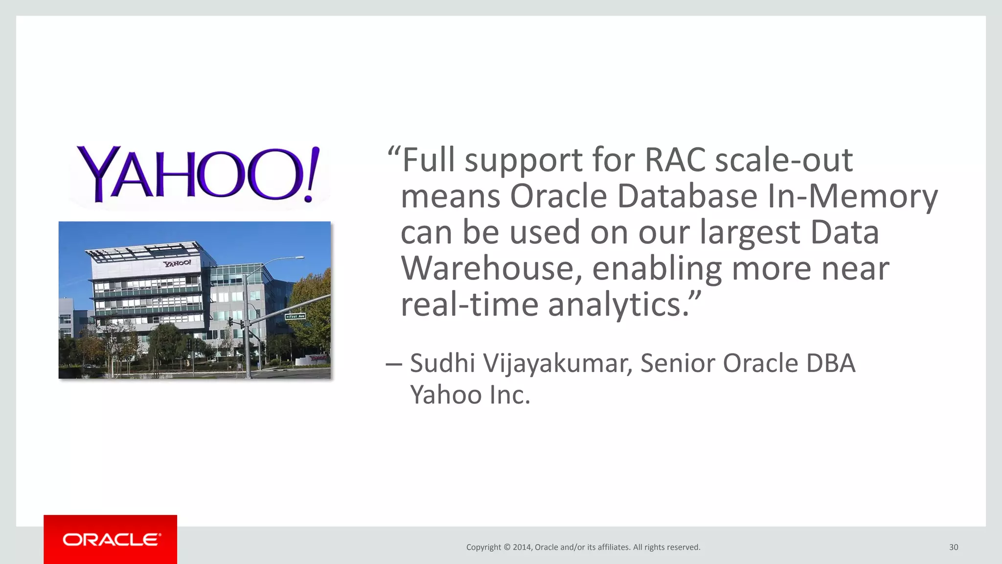 Copyright © 2014, Oracle and/or its affiliates. All rights reserved. “Full support for RAC scale-out means Oracle Database In-Memory can be used on our largest Data Warehouse, enabling more near real-time analytics.” –Sudhi Vijayakumar, Senior Oracle DBA Yahoo Inc. 30 