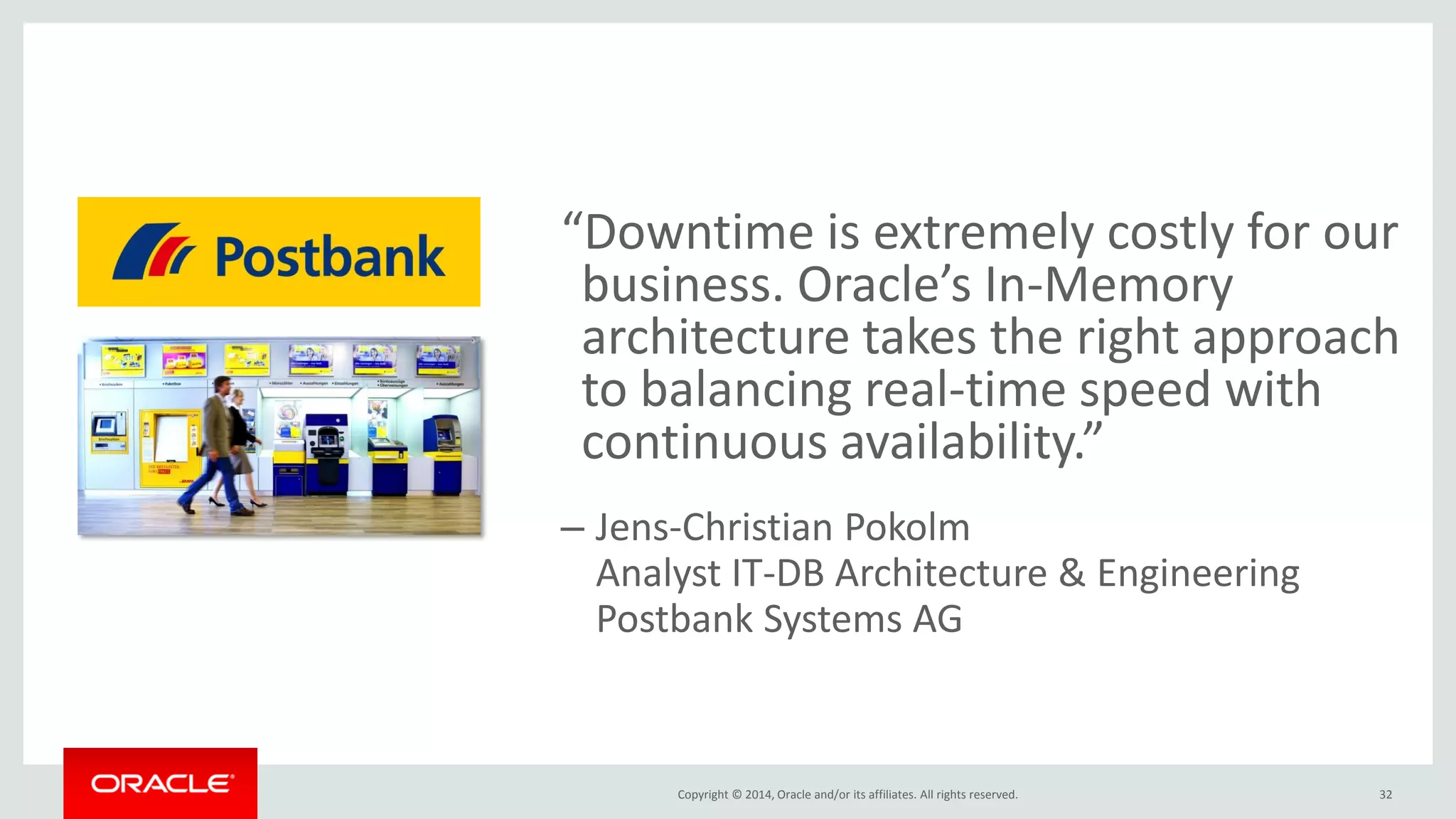 Copyright © 2014, Oracle and/or its affiliates. All rights reserved. “Downtime is extremely costly for our business. Oracle’s In-Memory architecture takes the right approach to balancing real-time speed with continuous availability.” –Jens-Christian Pokolm Analyst IT-DB Architecture & Engineering Postbank Systems AG 32 