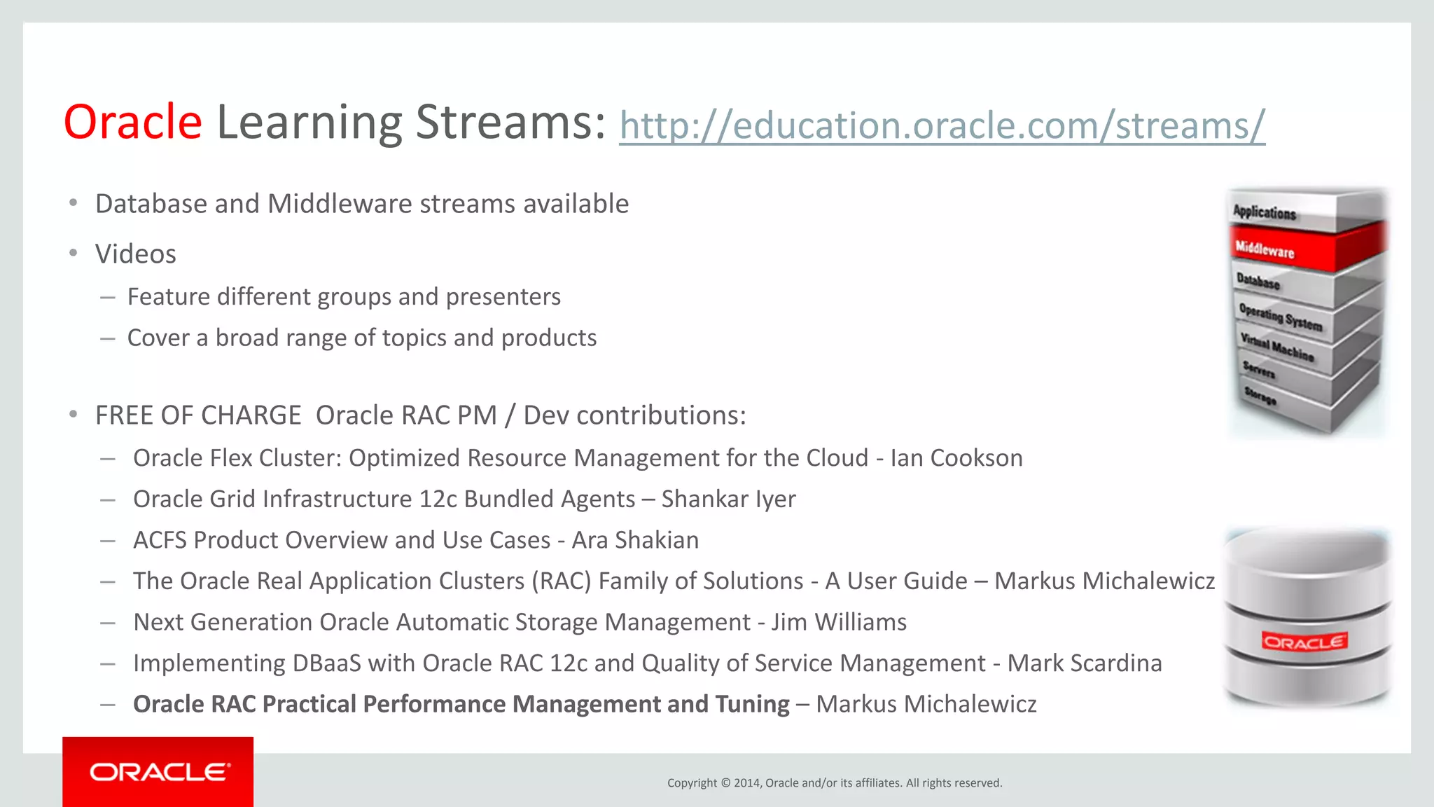 Copyright © 2014, Oracle and/or its affiliates. All rights reserved. •Database and Middleware streams available •Videos –Feature different groups and presenters –Cover a broad range of topics and products •FREE OF CHARGE Oracle RAC PM / Dev contributions: – Oracle Flex Cluster: Optimized Resource Management for the Cloud - Ian Cookson – Oracle Grid Infrastructure 12c Bundled Agents – Shankar Iyer – ACFS Product Overview and Use Cases - Ara Shakian – The Oracle Real Application Clusters (RAC) Family of Solutions - A User Guide – Markus Michalewicz – Next Generation Oracle Automatic Storage Management - Jim Williams – Implementing DBaaS with Oracle RAC 12c and Quality of Service Management - Mark Scardina – Oracle RAC Practical Performance Management and Tuning – Markus Michalewicz Oracle Learning Streams: http://education.oracle.com/streams/ 