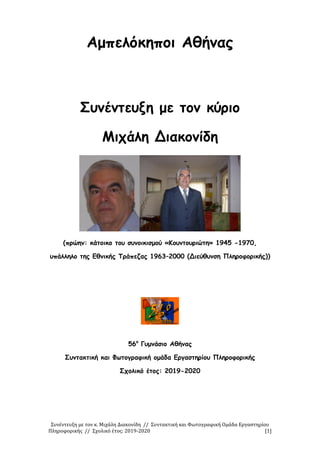 Συνέντευξη με τον κ. Μιχάλη Διακονίδη // Συντακτική και Φωτογραφική Ομάδα Εργαστηρίου
Πληροφορικής // Σχολικό έτος: 2019-2020 [1]
Αμπελόκηποι Αθήνας
Συνέντευξη με τον κύριο
Μιχάλη Διακονίδη
(πρώην: κάτοικο του συνοικισμού «Κουντουριώτη» 1945 -1970,
υπάλληλο της Εθνικής Τράπεζας 1963–2000 (Διεύθυνση Πληροφορικής))
56ο
Γυμνάσιο Αθήνας
Συντακτική και Φωτογραφική ομάδα Εργαστηρίου Πληροφορικής
Σχολικό έτος: 2019-2020
 