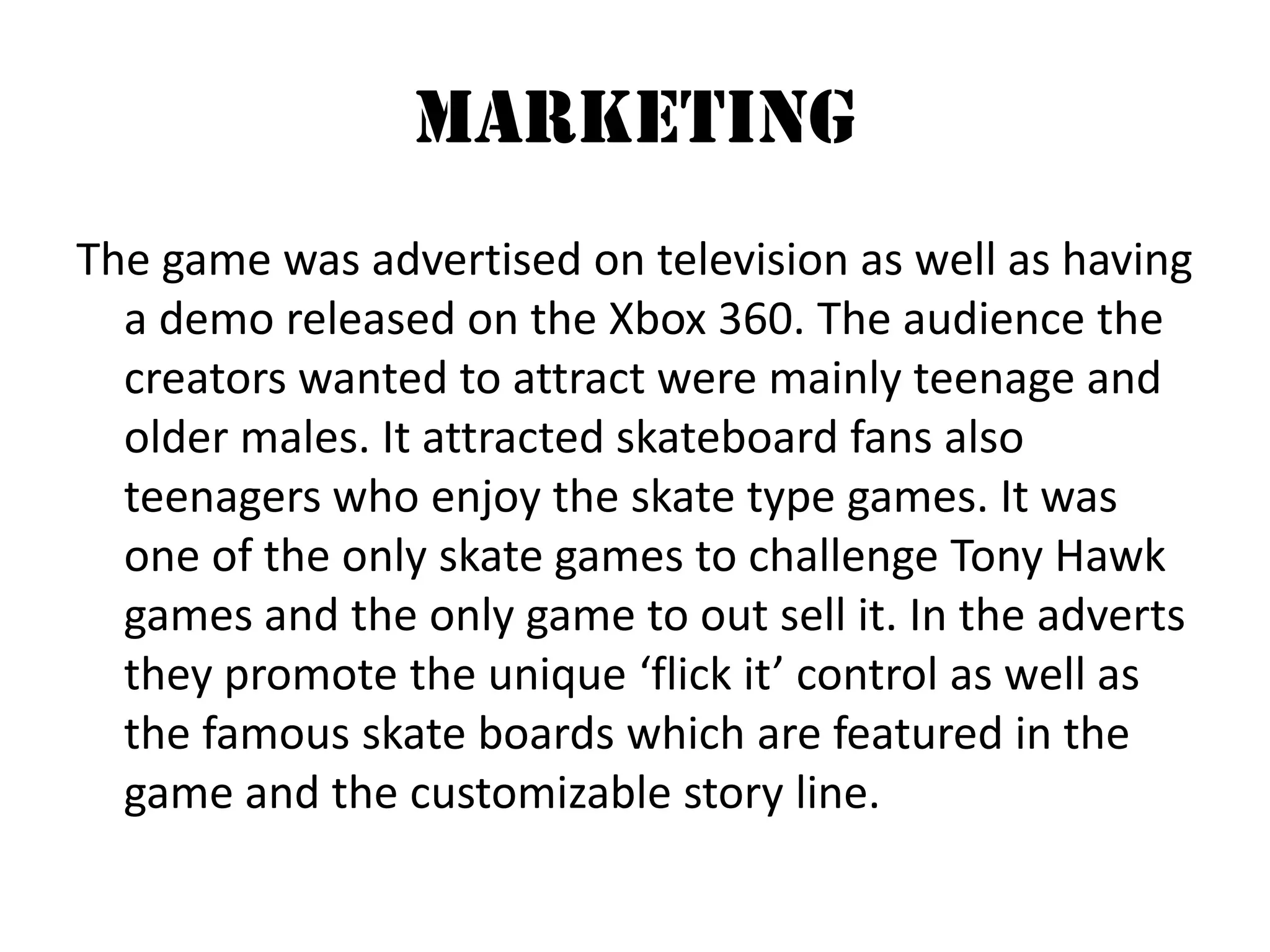 Marketing The game was advertised on television as well as having a demo released on the Xbox 360. The audience the creators wanted to attract were mainly teenage and older males. It attracted skateboard fans also teenagers who enjoy the skate type games. It was one of the only skate games to challenge Tony Hawk games and the only game to out sell it. In the adverts they promote the unique ‘flick it’ control as well as the famous skate boards which are featured in the game and the customizable story line. 