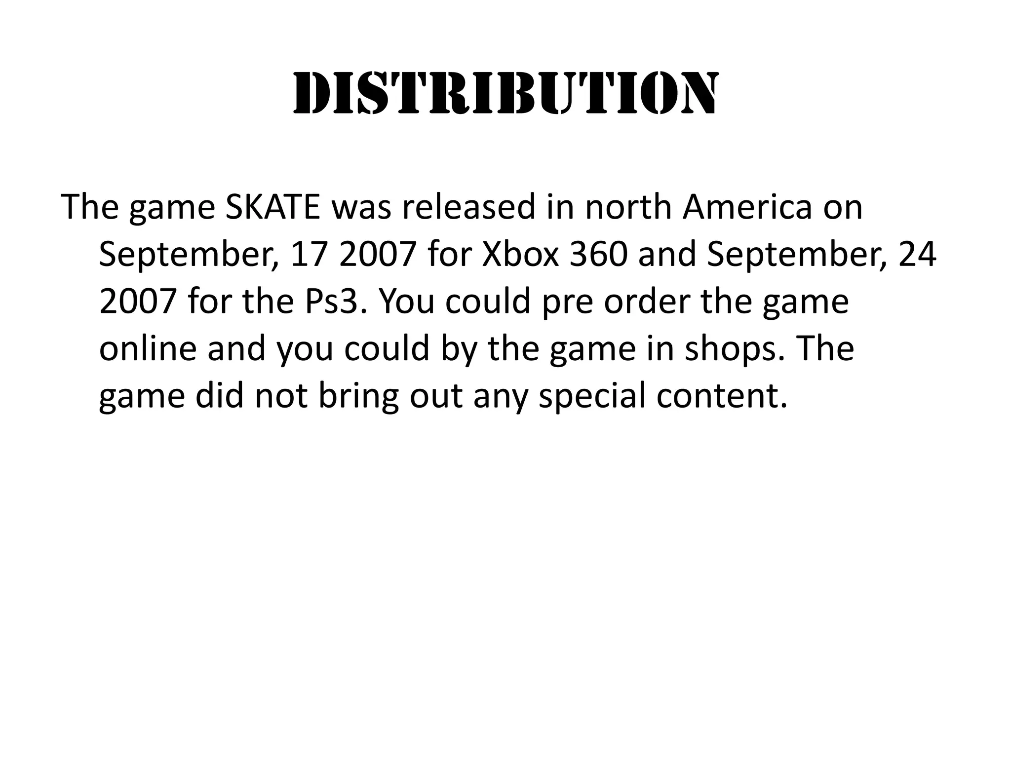 DistributionThe game SKATE was released in north America on September, 17 2007 for Xbox 360 and September, 24 2007 for the Ps3. You could pre order the game online and you could by the game in shops. The game did not bring out any special content.   