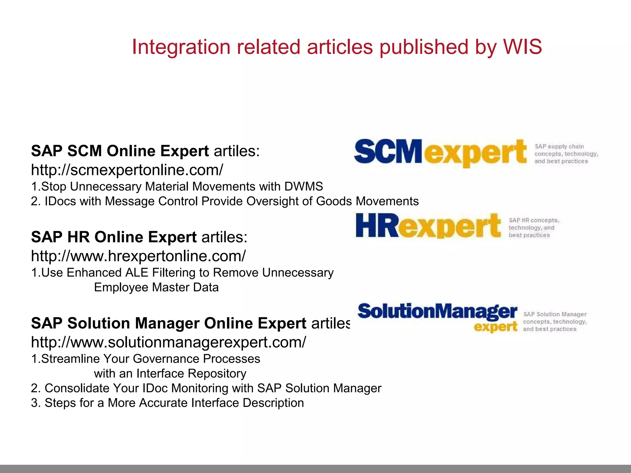 SAP SCM Online Expert artiles:
http://scmexpertonline.com/
1.Stop Unnecessary Material Movements with DWMS
2. IDocs with Message Control Provide Oversight of Goods Movements
SAP HR Online Expert artiles:
http://www.hrexpertonline.com/
1.Use Enhanced ALE Filtering to Remove Unnecessary
Employee Master Data
SAP Solution Manager Online Expert artiles:
http://www.solutionmanagerexpert.com/
1.Streamline Your Governance Processes
with an Interface Repository
2. Consolidate Your IDoc Monitoring with SAP Solution Manager
3. Steps for a More Accurate Interface Description
Integration related articles published by WIS
 