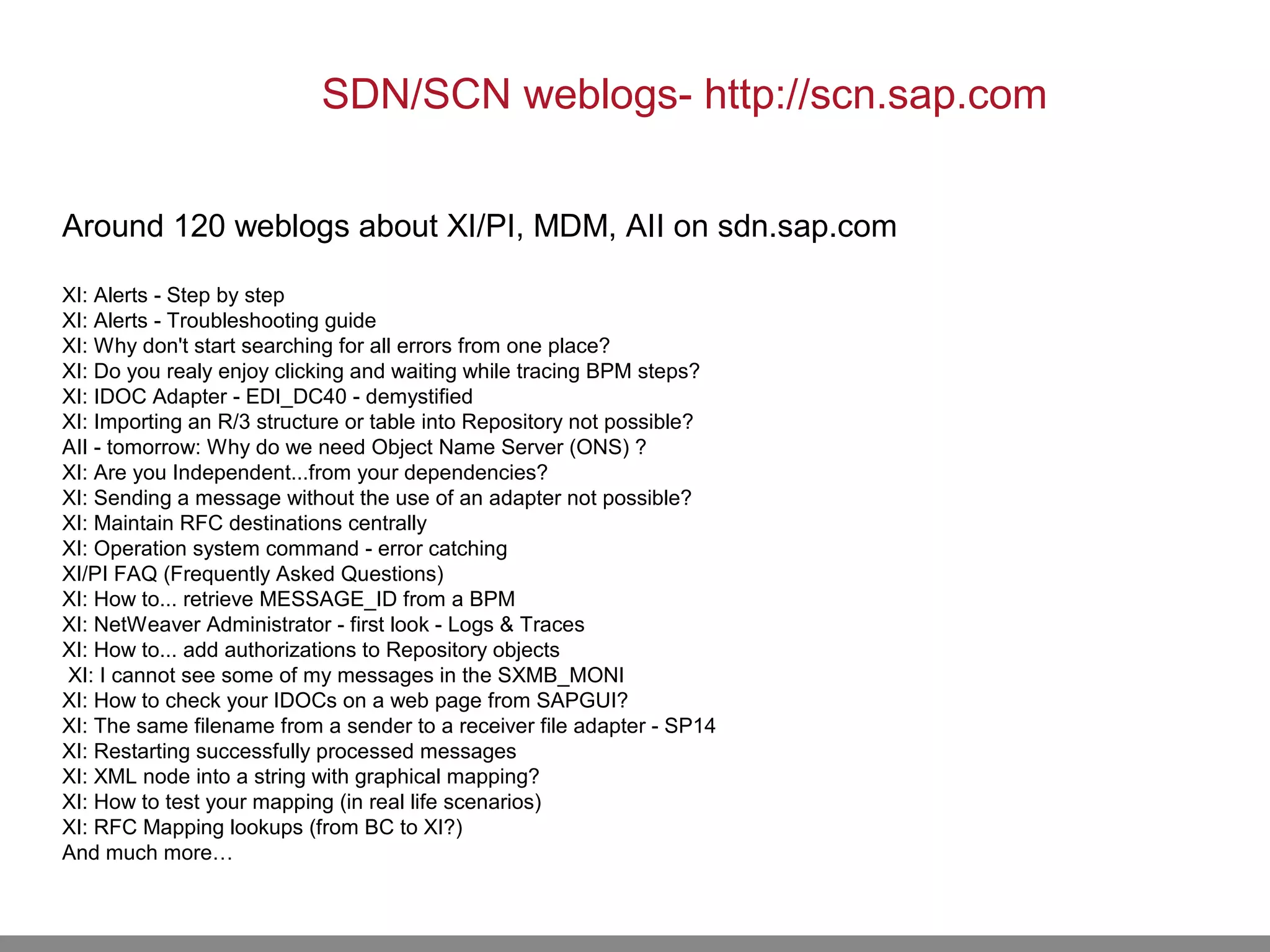 Around 120 weblogs about XI/PI, MDM, AII on sdn.sap.com
XI: Alerts - Step by step
XI: Alerts - Troubleshooting guide
XI: Why don't start searching for all errors from one place?
XI: Do you realy enjoy clicking and waiting while tracing BPM steps?
XI: IDOC Adapter - EDI_DC40 - demystified
XI: Importing an R/3 structure or table into Repository not possible?
AII - tomorrow: Why do we need Object Name Server (ONS) ?
XI: Are you Independent...from your dependencies?
XI: Sending a message without the use of an adapter not possible?
XI: Maintain RFC destinations centrally
XI: Operation system command - error catching
XI/PI FAQ (Frequently Asked Questions)
XI: How to... retrieve MESSAGE_ID from a BPM
XI: NetWeaver Administrator - first look - Logs & Traces
XI: How to... add authorizations to Repository objects
XI: I cannot see some of my messages in the SXMB_MONI
XI: How to check your IDOCs on a web page from SAPGUI?
XI: The same filename from a sender to a receiver file adapter - SP14
XI: Restarting successfully processed messages
XI: XML node into a string with graphical mapping?
XI: How to test your mapping (in real life scenarios)
XI: RFC Mapping lookups (from BC to XI?)
And much more…
SDN/SCN weblogs- http://scn.sap.com
 