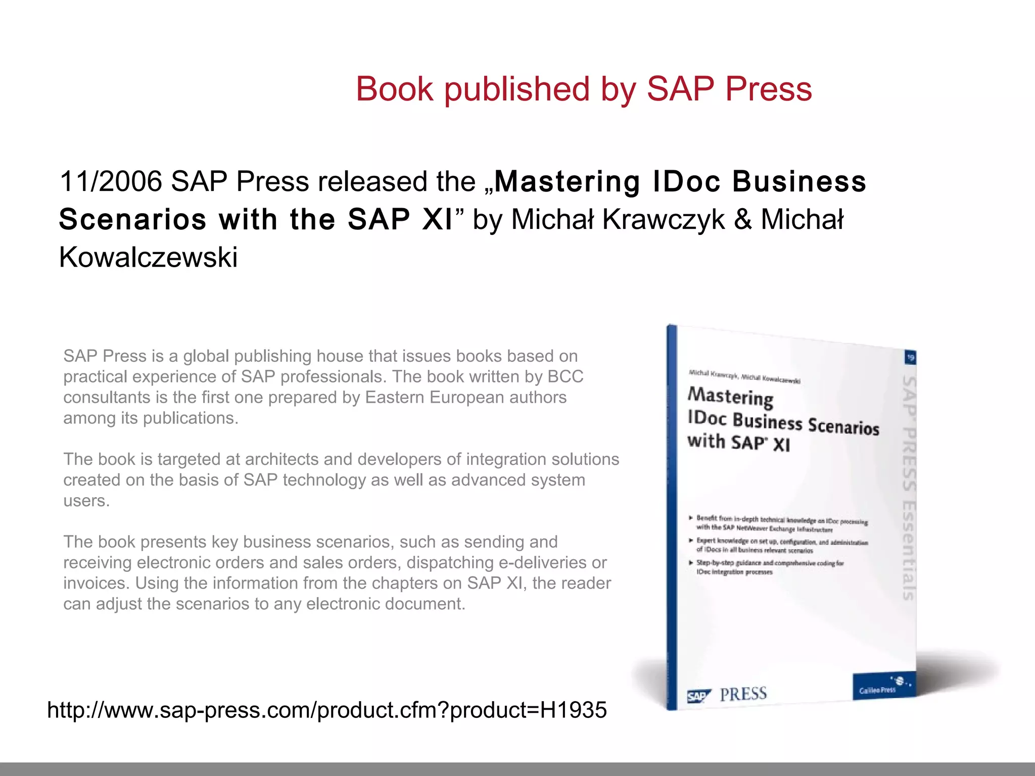 Book published by SAP Press
11/2006 SAP Press released the „Mastering IDoc Business
Scenarios with the SAP XI” by Michał Krawczyk & Michał
Kowalczewski
http://www.sap-press.com/product.cfm?product=H1935
SAP Press is a global publishing house that issues books based on
practical experience of SAP professionals. The book written by BCC
consultants is the first one prepared by Eastern European authors
among its publications.
The book is targeted at architects and developers of integration solutions
created on the basis of SAP technology as well as advanced system
users.
The book presents key business scenarios, such as sending and
receiving electronic orders and sales orders, dispatching e-deliveries or
invoices. Using the information from the chapters on SAP XI, the reader
can adjust the scenarios to any electronic document.
 