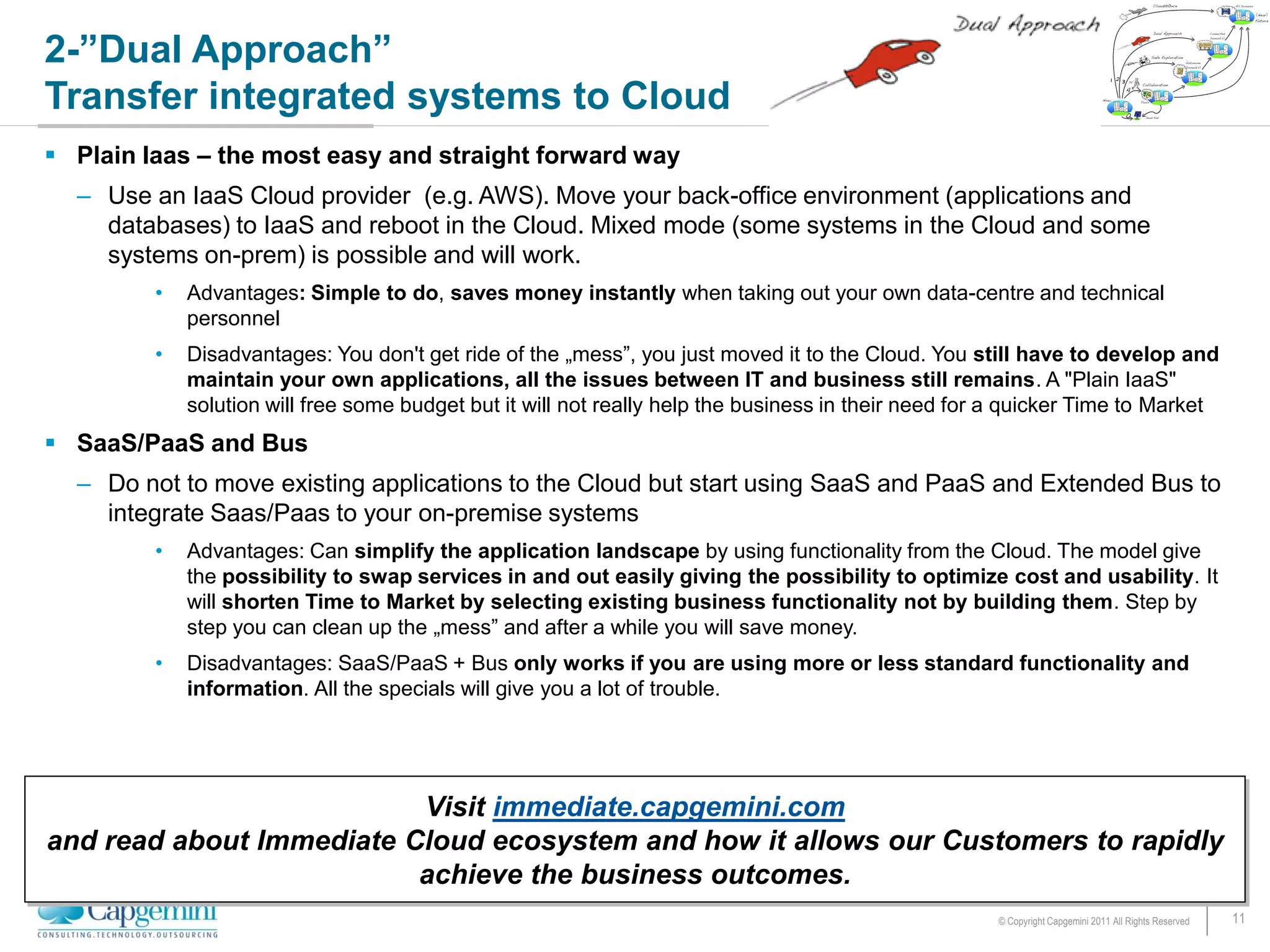 2-”Dual Approach”
Transfer integrated systems to Cloud
 Plain Iaas – the most easy and straight forward way
  – Use an IaaS Cloud provider (e.g. AWS). Move your back-office environment (applications and
    databases) to IaaS and reboot in the Cloud. Mixed mode (some systems in the Cloud and some
    systems on-prem) is possible and will work.
         •   Advantages: Simple to do, saves money instantly when taking out your own data-centre and technical
             personnel
         •   Disadvantages: You don't get ride of the „mess”, you just moved it to the Cloud. You still have to develop and
             maintain your own applications, all the issues between IT and business still remains. A "Plain IaaS"
             solution will free some budget but it will not really help the business in their need for a quicker Time to Market
 SaaS/PaaS and Bus
  – Do not to move existing applications to the Cloud but start using SaaS and PaaS and Extended Bus to
    integrate Saas/Paas to your on-premise systems
         •   Advantages: Can simplify the application landscape by using functionality from the Cloud. The model give
             the possibility to swap services in and out easily giving the possibility to optimize cost and usability. It
             will shorten Time to Market by selecting existing business functionality not by building them. Step by
             step you can clean up the „mess” and after a while you will save money.
         •   Disadvantages: SaaS/PaaS + Bus only works if you are using more or less standard functionality and
             information. All the specials will give you a lot of trouble.




                          Visit immediate.capgemini.com
and read about Immediate Cloud ecosystem and how it allows our Customers to rapidly
                          achieve the business outcomes.
                                                                                                      © Copyright Capgemini 2011 All Rights Reserved   11
 