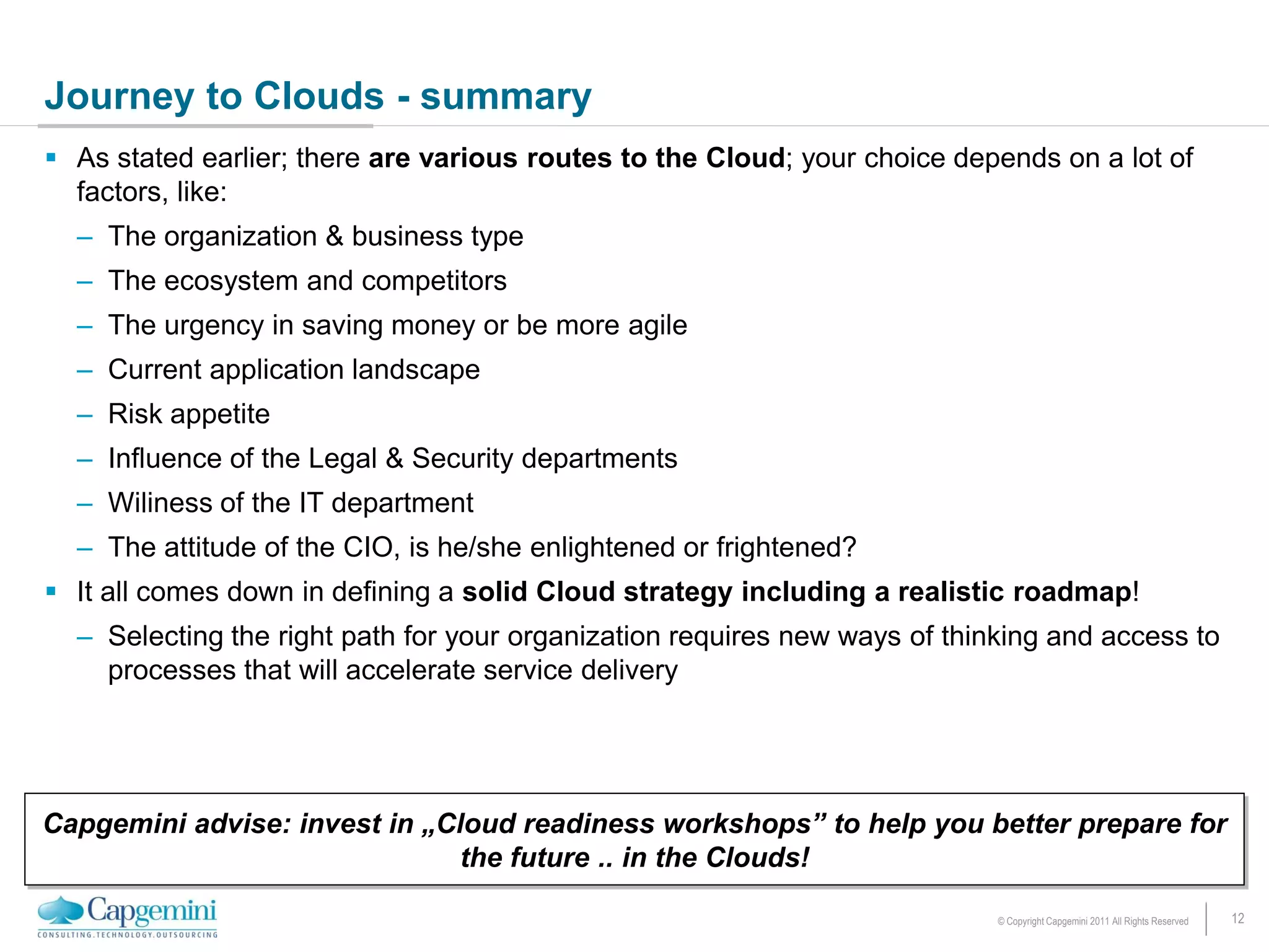 Journey to Clouds - summary
 As stated earlier; there are various routes to the Cloud; your choice depends on a lot of
  factors, like:
  – The organization & business type
  – The ecosystem and competitors
  – The urgency in saving money or be more agile
  – Current application landscape
  – Risk appetite
  – Influence of the Legal & Security departments
  – Wiliness of the IT department
  – The attitude of the CIO, is he/she enlightened or frightened?
 It all comes down in defining a solid Cloud strategy including a realistic roadmap!
  – Selecting the right path for your organization requires new ways of thinking and access to
    processes that will accelerate service delivery




Capgemini advise: invest in „Cloud readiness workshops” to help you better prepare for
                               the future .. in the Clouds!

                                                                            © Copyright Capgemini 2011 All Rights Reserved   12
 