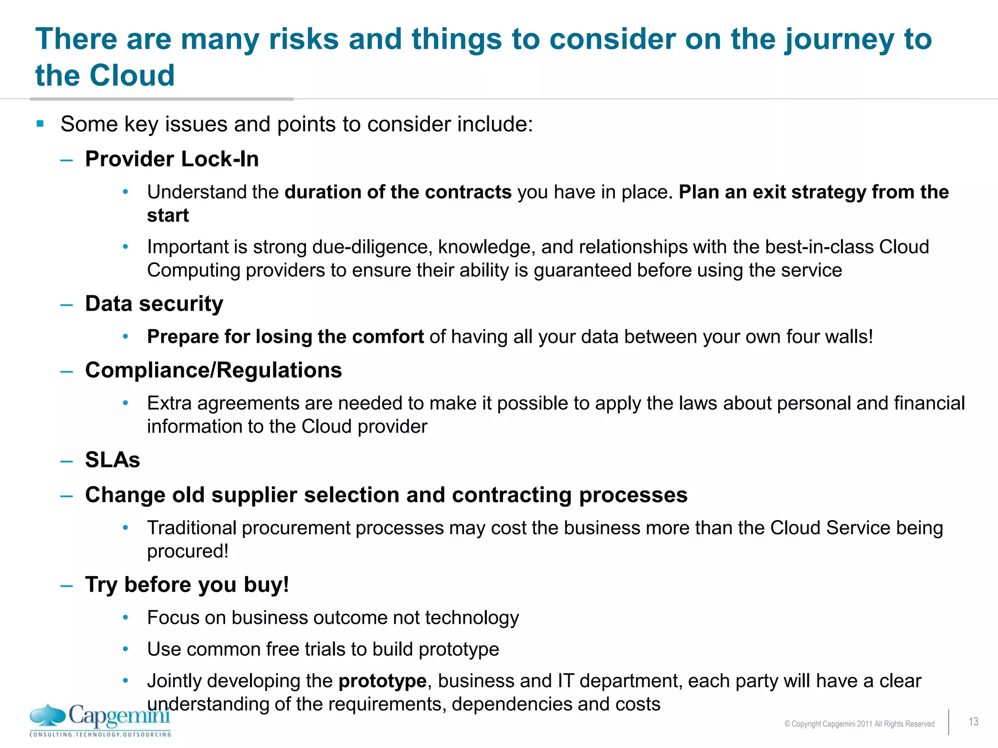 There are many risks and things to consider on the journey to
the Cloud
 Some key issues and points to consider include:
  – Provider Lock-In
        • Understand the duration of the contracts you have in place. Plan an exit strategy from the
          start
        • Important is strong due-diligence, knowledge, and relationships with the best-in-class Cloud
          Computing providers to ensure their ability is guaranteed before using the service
  – Data security
        • Prepare for losing the comfort of having all your data between your own four walls!
  – Compliance/Regulations
        • Extra agreements are needed to make it possible to apply the laws about personal and financial
          information to the Cloud provider
  – SLAs
  – Change old supplier selection and contracting processes
        • Traditional procurement processes may cost the business more than the Cloud Service being
          procured!
  – Try before you buy!
        • Focus on business outcome not technology
        • Use common free trials to build prototype
        • Jointly developing the prototype, business and IT department, each party will have a clear
          understanding of the requirements, dependencies and costs
                                                                                     © Copyright Capgemini 2011 All Rights Reserved   13
 