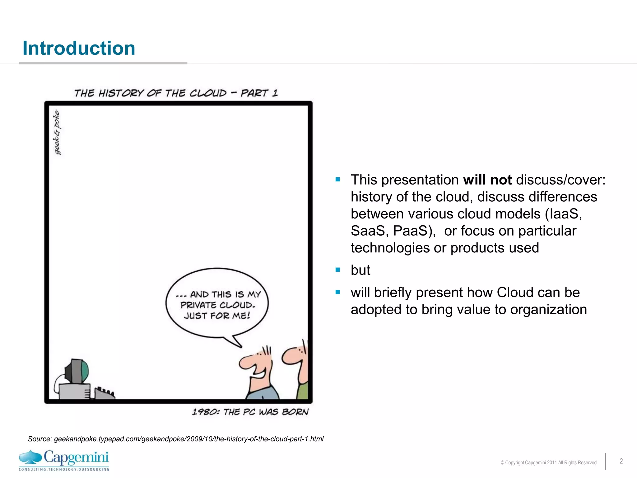 Introduction




                                                                                            This presentation will not discuss/cover:
                                                                                             history of the cloud, discuss differences
                                                                                             between various cloud models (IaaS,
                                                                                             SaaS, PaaS), or focus on particular
                                                                                             technologies or products used
                                                                                            but
                                                                                            will briefly present how Cloud can be
                                                                                             adopted to bring value to organization




Source: geekandpoke.typepad.com/geekandpoke/2009/10/the-history-of-the-cloud-part-1.html


                                                                                                                     © Copyright Capgemini 2011 All Rights Reserved   2
 