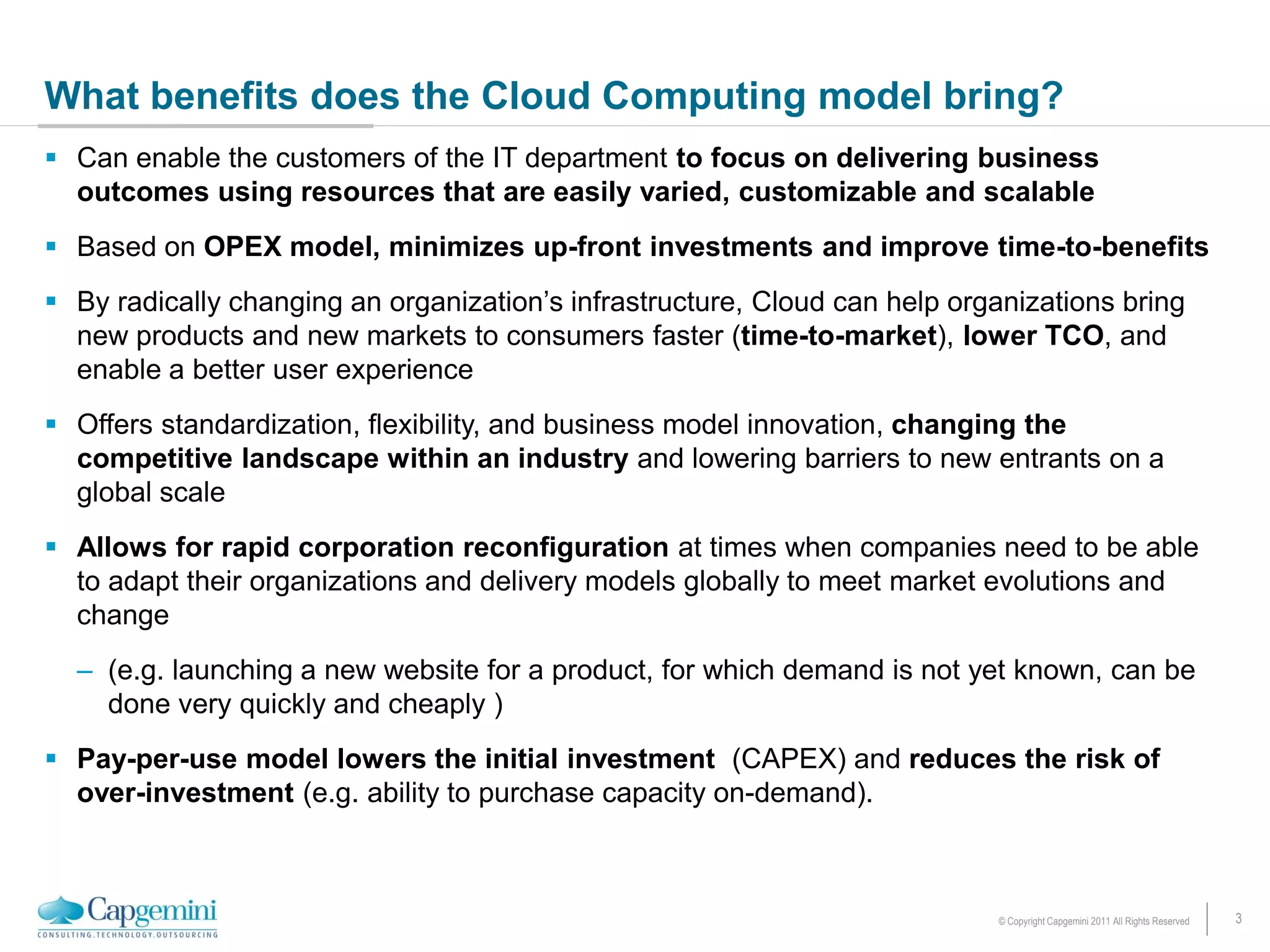 What benefits does the Cloud Computing model bring?
 Can enable the customers of the IT department to focus on delivering business
  outcomes using resources that are easily varied, customizable and scalable
 Based on OPEX model, minimizes up-front investments and improve time-to-benefits
 By radically changing an organization’s infrastructure, Cloud can help organizations bring
  new products and new markets to consumers faster (time-to-market), lower TCO, and
  enable a better user experience
 Offers standardization, flexibility, and business model innovation, changing the
  competitive landscape within an industry and lowering barriers to new entrants on a
  global scale
 Allows for rapid corporation reconfiguration at times when companies need to be able
  to adapt their organizations and delivery models globally to meet market evolutions and
  change
  – (e.g. launching a new website for a product, for which demand is not yet known, can be
    done very quickly and cheaply )
 Pay-per-use model lowers the initial investment (CAPEX) and reduces the risk of
  over-investment (e.g. ability to purchase capacity on-demand).



                                                                            © Copyright Capgemini 2011 All Rights Reserved   3
 