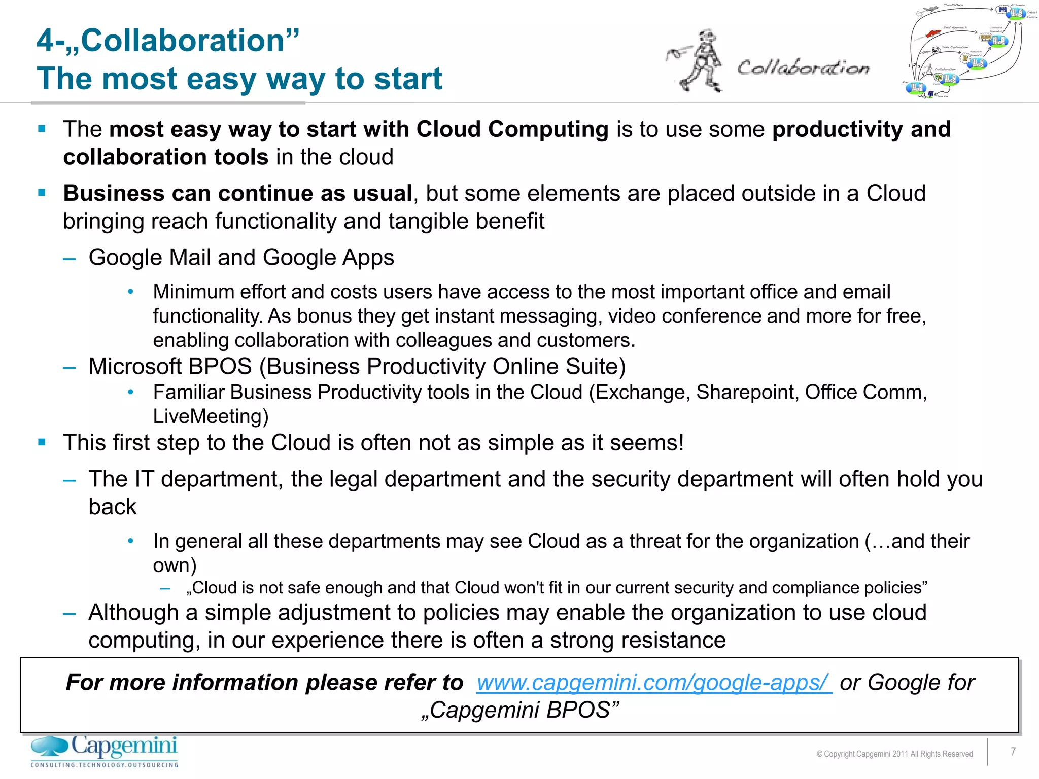 4-„Collaboration”
The most easy way to start
 The most easy way to start with Cloud Computing is to use some productivity and
  collaboration tools in the cloud
 Business can continue as usual, but some elements are placed outside in a Cloud
  bringing reach functionality and tangible benefit
  – Google Mail and Google Apps
         • Minimum effort and costs users have access to the most important office and email
           functionality. As bonus they get instant messaging, video conference and more for free,
           enabling collaboration with colleagues and customers.
  – Microsoft BPOS (Business Productivity Online Suite)
         • Familiar Business Productivity tools in the Cloud (Exchange, Sharepoint, Office Comm,
           LiveMeeting)
 This first step to the Cloud is often not as simple as it seems!
  – The IT department, the legal department and the security department will often hold you
    back
         • In general all these departments may see Cloud as a threat for the organization (…and their
           own)
            – „Cloud is not safe enough and that Cloud won't fit in our current security and compliance policies”
  – Although a simple adjustment to policies may enable the organization to use cloud
    computing, in our experience there is often a strong resistance
  For more information please refer to www.capgemini.com/google-apps/ or Google for
                                  „Capgemini BPOS”
                                                                                                  © Copyright Capgemini 2011 All Rights Reserved   7
 