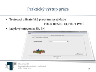 Praktický výstup práce 
• Testovací užívateľský program na základe 
ITU-R BT.500-13, ITU-T P.910 
• Jazyk vyhotovenia: SK, EN 
10 
Michal Mančík 
Katedra telekomunikácií a multimédií 
EF ŽU Žilina, 2014 
 