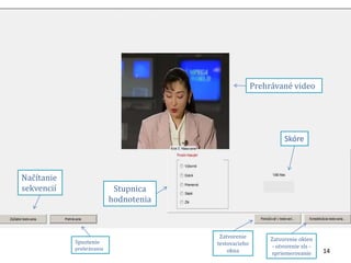14 
Prehrávané video 
Skóre 
Stupnica 
hodnotenia 
Načítanie 
sekvencií 
Spustenie 
prehrávania 
Zatvorenie 
testovacieho 
okna 
Zatvorenie okien 
- otvorenie xls - 
spriemerovanie 
 