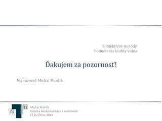 Ďakujem za pozornosť! 
Vypracoval: Michal Mančík 
Subjektívne metódy 
hodnotenia kvality videa 
Michal Mančík 
Katedra telekomunikácií a multimédií 
EF ŽU Žilina, 2014 
 