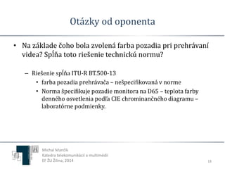 Otázky od oponenta 
• Na základe čoho bola zvolená farba pozadia pri prehrávaní 
videa? Spĺňa toto riešenie technickú normu? 
– Riešenie spĺňa ITU-R BT.500-13 
• farba pozadia prehrávača – nešpecifikovaná v norme 
• Norma špecifikuje pozadie monitora na D65 – teplota farby 
denného osvetlenia podľa CIE chrominančného diagramu – 
laboratórne podmienky. 
18 
Michal Mančík 
Katedra telekomunikácií a multimédií 
EF ŽU Žilina, 2014 
 