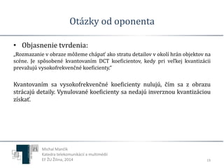 Otázky od oponenta 
• Objasnenie tvrdenia: 
„Rozmazanie v obraze môžeme chápať ako stratu detailov v okolí hrán objektov na 
scéne. Je spôsobené kvantovaním DCT koeficientov, kedy pri veľkej kvantizácii 
prevažujú vysokofrekvenčné koeficienty.“ 
Kvantovaním sa vysokofrekvenčné koeficienty nulujú, čím sa z obrazu 
strácajú detaily. Vynulované koeficienty sa nedajú inverznou kvantizáciou 
získať. 
19 
Michal Mančík 
Katedra telekomunikácií a multimédií 
EF ŽU Žilina, 2014 
 