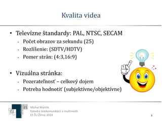 Kvalita videa 
• Televízne štandardy: PAL, NTSC, SECAM 
• Počet obrazov za sekundu (25) 
• Rozlíšenie: (SDTV/HDTV) 
• Pomer strán: (4:3,16:9) 
• Vizuálna stránka: 
• Pozerateľnosť – celkový dojem 
• Potreba hodnotiť (subjektívne/objektívne) 
Michal Mančík 
Katedra telekomunikácií a multimédií 
EF ŽU Žilina, 2014 3 
 