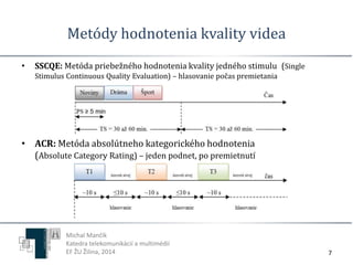 Metódy hodnotenia kvality videa 
7 
• SSCQE: Metóda priebežného hodnotenia kvality jedného stimulu (Single 
Stimulus Continuous Quality Evaluation) – hlasovanie počas premietania 
• ACR: Metóda absolútneho kategorického hodnotenia 
(Absolute Category Rating) – jeden podnet, po premietnutí 
Michal Mančík 
Katedra telekomunikácií a multimédií 
EF ŽU Žilina, 2014 
 