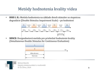 Metódy hodnotenia kvality videa 
8 
• DSIS I. II.: Metóda hodnotenia na základe dvoch stimulov so stupnicou 
degradácie (Double Stimulus Impairment Scale) – po hodnotení 
• SDSCE: Dvojpodnetová metóda pre priebežné hodnotenie kvality 
(Simultaneous Double Stimulus for Continuous Evaluation) 
Michal Mančík 
Katedra telekomunikácií a multimédií 
EF ŽU Žilina, 2014 
 