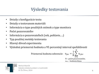 Výsledky testovania 
• Detaily z konfigurácie testu 
• Detaily o testovanom materiáli 
• Informácia o type použitých snímok a type monitora 
• Počet pozorovateľov 
• Informácia o pozorovateľoch (vek, pohlavie, ...) 
• Typ použitej metódy testovania 
• Hlavný dôvod experimentu 
• Výsledná priemerná hodnota a 95 percentný interval spoľahlivosti 
9 
Priemerná hodnota sekvencie: 푢푗푘푟 = 
푢푖푗푘푟 
1 
푁 
푁 
푖=1 
N – počet pozorovateľov, 
uijkr – hodnota hlasu 
Michal Mančík 
Katedra telekomunikácií a multimédií 
EF ŽU Žilina, 2014 
 