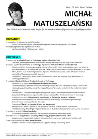 Aleja LOP 18/22, 89-501 Tuchola



                                                     MICHAŁ
                                               MATUSZELAŃSKI
 date of birth: 15th December 1989, Single, @: michalmatuszelanski@gmail.com, m: (+48) 535 468 684




EDUCATION:
(from 2008-10) Wroclaw University of Technology
        Student, Faculty of Computer Science and Management, direction management, first degree
(from 2005-09 to 2008-06) High School in Tuchola
        High School Student, Public secondary School




EXPERIENCE:
(from 2010-09) Wroclaw University of Technology, Student Information Point
        Consultant, providing information about student activity, teaching, social and living issues, admissions
(from 2010-03) Wroclaw University of Technology, Department of Students Affairs, Bulletin eStudent
        Editor-in-chef (from December), managing editorial office, weekly inform students about events and actions at
        Wroclaw University of Technology and Wroclaw, contact and cooperation with internal (Department of Students
        Affairs, Science Club, Student Organizations, Agencies of the Student Culture, Career Office) and external
        stakeholders (Theatres, Concert Hall, Museum)
        Editor (March – November), weekly inform students about events and actions at Wroclaw University of
        Technology and Wroclaw
(from 2009-11) Students’ Union at Wroclaw University of Technology
        (from 2010-03 to 2010-12) Board Member of Students’ Parliament
        For the Promotion (September-December) informing students about the activities of Students’ Union via the
        website, blog, bulletin, taking care of the image of Students’ Union, the contact with the media, information
        activities
        For the Science Club and Student Organizations (March-August) contact and cooperation with all Science
        Clubs, Student Organizations, Agencies of the Student Culture of the Wroclaw University of Technology
        (from 2010-01 to 2010-12) Committee for Development of the Board at Students' Parliament
        Vice-Chairman, development of the Wroclaw University of Technology students through workshops,
        demonstrations, seminars within the University.
        (from 2009-12) Faculty of Computer Science and Management
        Member Council, adopt a position on the activities of the Dean, provide opinions on all matters
        related to teaching, defending the rights and interests of students, initiating cultural events, sports and tourism.
(from 2010-10 to 2010-12) Manus Foundation
        Vice-chairman, attend the meeting of the Foundation, support the action of the Board
(from 2010-07 to 2010-09) Wroclaw University of Technology, Department of Students Affairs
        Apprentice, co – organizing VIII Students’ Science Conference, promote student activity, office work,
(from 2009-07 to 2009-09) Lukasz Buhl Hairdresser
        Assistant, customer service, cooperation with suppliers, manage hairdressing atelier




Wyrażam zgodę na przetwarzanie moich danych osobowych zawartych w ofercie pracy dla potrzeb niezbędnych do realizacji procesu rekrutacji (zgodnie z
Ustawą z dnia 29.08.97 r. o Ochronie Danych Osobowych Dz. U. Nr 133 poz. 883)
 