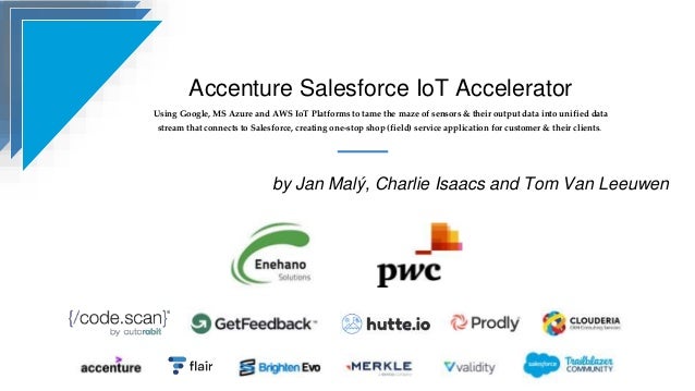 Accenture Salesforce IoT Accelerator
Using Google, MS Azure and AWS IoT Platforms to tame the maze of sensors & their output data into unified data
stream that connects to Salesforce, creating one-stop shop (field) service application for customer & their clients.
by Jan Malý, Charlie Isaacs and Tom Van Leeuwen
 