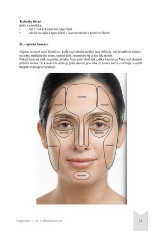 Techniky líčení:
prsty x pomůcky
• tah x tlak (vklepávání, tupování)
• závisí na stylu a typu líčení + konzervativní x kreativní líčení
ŠL - optická korekce
Najdou se mezi námi šťastlivci, kteří mají ideální oválný tvar obličeje, oči přiměřeně daleko
od sebe, mandlového tvaru, krásné plné, souměrné rty a nos tak akorát.
Pokud mezi ně však nepatříte, přijdou Vám jistě vhod triky, díky kterým se Vaše tvář alespoň
přiblíží ideálu. Při korekcích obličeje platí obecné pravidlo, že tmavá barva zmenšuje a světlá
naopak zvětšuje a rozšiřuje.
Copyright © 2012 eBookEater.cz 11
 