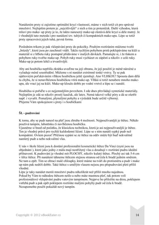 Nanášením prsty si zajistíme optimální krycí vlastnosti, máme v nich totiž cit pro správné
množství. Nejlepším prstem je „nejcitlivější“ z nich a tím je prsteníček. Další výhodou, která
mluví pro make- up prsty je to, že takto nanesený make-up zůstává déle krycí a déle matný. Je
i vhodnější tato metoda i pro nanášení tzv. tuhých či kompaktních make-upu. Lépe se totiž
prsty zpracovává jejich tuhá, pevná forma.
Posledním trikem je pak vklepávání prsty do pokožky. Pouhým roztíráním můžeme tvořit
„brázdy“, které jsou po zaschnutí vidět. Takže rychlým pohybem prstů poklepáváme na kůži a
materiál si z hřbetu ruky postupně přidáváme v malých dávkách. Pamatujte si, i že tlakem a
pohybem ruky tvoříte make-up. Pohyb ruky musí vycházet ze zápěstí a nikoliv z celé ruky.
Make-up je potom lehčí a trvanlivější.
Aby ani houbička nepřišla zkrátka uveďme na její obranu, že její použití je méně náročné a
vyžaduje méně soustředění. Můžeme s ní nanášet extrémně tenké vrstvy. Ty se pak
opětovným poťukáváním vlhkou houbičkou ještě zjemňují. Ano VLHKOU! Spousta dam dělá
tu chybu, že si nenavlhčenou houbičkou vtírá make-up. Vlhká si totiž nenabere mnoho make-
upu, ale vrací jej na kůži. Make-up klouže dobře po vodní vrstvě a lépe se i nanáší.
Houbičku si pořiďte s co nejjemnějším povrchem. I zde dnes převládají syntetické materiály.
Nejlepším je zdá se nikoliv prostý kaučuk, ale latex. Nemá takové velké póry a dá se ošetřit
např. i vyvařit. Pomalými, plynulými pohyby a výsledek bude určitě výborný.
Přejeme Vám spokojenost s prsty i s houbičkami
ŠL - pudrování
K tomu, aby se pudr nanesl na pleť jsou zhruba 4 možnosti. Nejpoužívanější je štětec. Někdo
používá tampón, labutěnku či navlhčenou houbičku.
Ujasněme si hned od počátku, že klasickou technikou, která je asi nejpoužívanější je štětec.
Ten je vhodný právě pro rychlé každodenní líčení. Lépe se s ním nanáší sypký pudr než
kompaktní. Ovšem pozor! Příčinou sypání se ze štětce na oděv může být buď nekvalitně
namletý pudr a nebo nekvalitní vlas.
U nás v škole líčení jsou k dostání profesionální kosmetické štětce Da Vinci (nyní jsou na
objednání ), které jako jedny z mála mají nestřižený vlas a dosahují v roztírání pudru ideální
přilnavosti. K pudrování je vhodné mít PLOCHÝ, nikoliv kulatý štětec. Plochý asi tak 5-6 cm
v šířce štětce. Při nanášení táhneme štětcem stejnou stranou od čela k bradě jedním směrem.
Ne tam a zpět. Tím se obrací malé chloupky, které máme na tváři do protisměru a pudr i make
up nám pak nedrží dobře. Také štětce s umělým vlasem nejsou pro přepudrování pleti příliš
vhodné.
Lépe je taky nanášet menší množství pudru několikrát než příliš mnoho najednou.
Pokud by Vám to náhodou štětcem nešlo a nebo máte mastnou pleť, tak potom volí
profesionálové vklepávání pudru vatovým tampónem. Nejprve ho přiložíte na dózu, poklepem
vstřebá pudr a pak opět poklepem roztíráte malými pohyby pudr od čela k bradě.
Nezapomeňte použít pokaždé nový tampón.
Copyright © 2012 eBookEater.cz 14
 