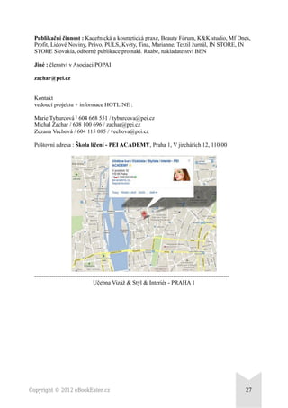 Publikační činnost : Kadeřnická a kosmetická praxe, Beauty Fórum, K&K studio, Mf Dnes,
Profit, Lidové Noviny, Právo, PULS, Květy, Tina, Marianne, Textil žurnál, IN STORE, IN
STORE Slovakia, odborné publikace pro nakl. Raabe, nakladatelství BEN
Jiné : členství v Asociaci POPAI
zachar@pei.cz
Kontakt
vedoucí projektu + informace HOTLINE :
Marie Tyburcová / 604 668 551 / tyburcova@pei.cz
Michal Zachar / 608 100 696 / zachar@pei.cz
Zuzana Vechová / 604 115 085 / vechova@pei.cz
Poštovní adresa : Škola líčení - PEI ACADEMY, Praha 1, V jirchářích 12, 110 00
-----------------------------------------------------------------------------------------------------
Učebna Vizáž & Styl & Interiér - PRAHA 1
Copyright © 2012 eBookEater.cz 27
 