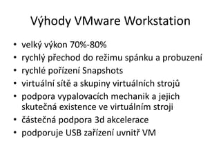 Výhody VMware Workstation
• velký výkon 70%-80%
• rychlý přechod do režimu spánku a probuzení
• rychlé pořízení Snapshots
• virtuální sítě a skupiny virtuálních strojů
• podpora vypalovacích mechanik a jejich
skutečná existence ve virtuálním stroji
• částečná podpora 3d akcelerace
• podporuje USB zařízení uvnitř VM
 