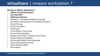 virtualizace | vmware workstation 7
Novinky ve VMware Workstation 7
• vSphere 4.0 and ESX Support
• Four-Way SMP
• 32GB Guest Memory
• Windows 7 | Windows XP Mode Compatible
• 3D Graphics Improvements for Windows XP guests
• Virtual Printing
• 256-bit Encryption
• AutoProtect
• Cross-Platform License Keys
• Pause a Virtual Machine
• Expand Virtual Disks | Compact Virtual Disks
• Shared Folder Compatibility
• On-Demand VMware Tools Download
• Drag and Drop Enhancements
• Virtual Network Editor
• IPv6 Support
virtualizacedesktopů|www.michalzobec.cz | www.virtualnipc.cz
 