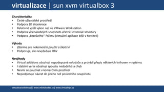 virtualizace | sun xvm virtualbox 3
Charakteristika
• České uživatelské prostředí
• Podpora 3D akcelerace
• Relativně vyšší výkon než ve VMware Workstation
• Podpora vícenásobných snapshots včetně stromové struktury
• Podpora „bezešvého“ řežimu (virtuální aplikace běží v hostiteli)
Výhody
• Zdarma pro nekomerční použití a školství
• Podporuje, ale nevyžaduje HAV
Nevýhody
• Virtual additions obsahují nepodepsané ovladače a provádí přepis některých knihoven v systému
• I stabilní verze obsahují spoustu nedodělků a chyb
• Nesmí se používat v komerčním prostředí
• Nepodporuje návrat do jiného než posledního snapshotu
virtualizacedesktopů|www.michalzobec.cz | www.virtualnipc.cz
 