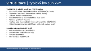 virtualizace | typický hw sun xvm
Typický HW virtuálních strojů Sun xVM VirtualBox
• Procesor hostitele (bez jakékoli změny), až 32 jádra/procesory
• Vypalovací mechanika hostitele (bez jakékoli změny)
• Základní deska s čipsetem Intel
• Síťová karta Intel (u VMware ESX také AMD a jiné)
• Výrobce „počítače“ VMware
• Grafická karta VMware SVGA II nebo VMware SVGA 3D (WDDM)
• Ostatní komponenty také od VMware (disk, myš, zvuková karta)
Fyzická struktura virtuálních strojů
• Celý virtuální stroj je v jedné složce
• Virtuální stroj VMX (struktura INI)
• Virtuální disk VMDK
• Stav paměti a BIOS NVRAM
virtualizacedesktopů|www.michalzobec.cz | www.virtualnipc.cz
 