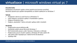 virtualizace | microsoft windows virtual pc 7
Charakteristika
Desktopový virtualizační systém určený zejména pro business prostředí.
Navržený zejména pro zajištění kompatibility se stašími aplikacemi ve Windows 7
Výhody
• Poskytován zdarma (v ceně licence za Windoiws 7)
• Lepší integrace virtuálních aplikací v hostitelském systému
• Podpora virtuálního tisku
• Podpora „bezešvého“ řežimu (virtuální aplikace běží v hostiteli)
Nevýhody
• Podporována pouze plafotma x86
• Hostitelský systém pouze Microsoft Windows 7
• Širší funkcionalita pouze u edicí Business, Enterprise a Ultimate
• Podporovány pouze virtuální systémy s Windows XP nebo vyšším OS
• Jako jediný stále nepodporuje v žádné formě 3D akceleraci
• Vyžaduje HAV
virtualizacedesktopů|www.michalzobec.cz | www.virtualnipc.cz
 