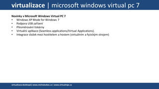 virtualizace | microsoft windows virtual pc 7
Novinky v Microsoft Windows Virtual PC 7
• Windows XP Mode for Windows 7
• Podpora USB zařízení
• Přesměrování tiskárny
• Virtuální aplikace (Seamless applications/Virtual Applications).
• Integrace složek mezi hostitelem a hostem (virtuálním a fyzickým strojem)
virtualizacedesktopů|www.michalzobec.cz | www.virtualnipc.cz
 