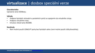 virtualizace | dosbox speciální verze
Charakteristika
Upravená verze DOSBoxu.
Výhody
• Podpora fyzických sériových a paralelních portů se zapojením do virtuálního stroje.
• Podpora virtuálního tisku.
• Emulace síťové karty NE2000.
Nevýhody
• Není možné použít COM/LPT porty bez fyzických adres (není možné použít USB převodníky).
virtualizacedesktopů|www.michalzobec.cz | www.virtualnipc.cz
 