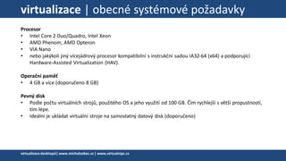 virtualizace | obecné systémové požadavky
Procesor
• Intel Core 2 Duo/Quadro, Intel Xeon
• AMD Phenom, AMD Opteron
• VIA Nano
• nebo jakýkoli jiný vícejádrový procesor kompatibilní s instrukční sadou IA32-64 (x64) a podporující
Hardware-Assisted Virtualization (HAV).
Operační paměť
• 4 GB a více (doporučeno 8 GB)
Pevný disk
• Podle počtu virtuálních strojů, použitého OS a jeho využití od 100 GB. Čím rychlejší s větší propustností,
tím lépe.
• Ideální je ukládat virtuální stroje na samostatný datový disk (doporučeno)
virtualizacedesktopů|www.michalzobec.cz | www.virtualnipc.cz
 