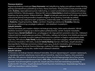 Pierwsze dzielnice
Najstarszą dzielnicą miasta jest Stary Sosnowiec nad rzeką Brynicą, będący początkowo osada młyńską,
później usamodzielniony podzielił się na Stary i Nowy Sosnowiec. Kolejną dzielnica była powstała w XVII
wieku Kuźnica, zapoczątkowana przez mała kuźnię, a z czasem przekształcona w osadę przemysłową z
szybemWilhelma i fabryka papieru. Również XIX-wieczna OstraGórka to dzielnica historyczna ze starą
kopalnią o tej samej nazwie. Kolejna dzielnica – Pogoń istniała jako wieś jeszcze w XIV wieku, ale dopiero
czterysta lat później funkcjonowała tu kopalnia Pogonia.W tej dzielnicy rozwinęły się zakłady
przemysłowe, w tym walcownia stali i przędzalnia, a także kilka szkół.Trzy pozostałe dzielnice,
to Radocha z Kopalnią Szarlota, Sielec z zamkiem i Kopalnią Ludwika oraz Środulka z fabryką
chemiczną i włókienniczą i przyległymi pałacami – dziś obiektami muzealnymi.
Zabytki świeckie
Chociaż Sosnowiec jest miastem młodym nie brakuje tutaj miejsc, które warto odwiedzić.Wśród
obiektów świeckich znajdują się tu dawne pałace pofabrykanckie, zamek i budynki mieszkalne.
Najważniejszy Zamek Siedlecki wraz z przylegającym do niego parkiem powstał w 1620 roku. Ciekawym
miejscem jest też zespół pałacowo-parkowy z XIX wieku, należący do Schoena. Inne obiekty po dawnych
fabrykantach, to przede wszystkim pałacyk klasycystyczny z parkiem w Zagórzu wybudowany około
1790 roku, XIX-wieczny Pałac Dietla, budynki mieszkalne, w tym dom sztygara, willa Piatkowskiego,
kamienica mieszkalna z XIX wieku, budynek Szkoły Realnej również z XIX wieku, zespół zabudowy
dawnego Banku Polskiego wzniesiony w latach 1922-1924, budynki mieszkalne, administracyjne,
bankowe i szkolne, Budynek Dworca Głównego z połowy XIX wieku, magazyn soli w
Niwce wybudowany w 1725 roku i wiele innych ciekawych obiektów.
Zabytki sakralne
W Sosnowcu nie brakuje również ciekawych kościołów. Do tych najważniejszych i zarazem najstarszych,
o największej wartości zabytkowej można zaliczyć Kościół św. Joachima w Zagórzu, który powstał w
1848 roku, XIX-wieczne: Kościół Jana Chrzciciela w Niwce, Kościół Najświętszego Serca Pana Jezusa,
Cerkiew prawosławna wybudowana w latach 1888-1889, pochodzące z XX wieku Kościół św.Tomasza
Apostoła i Kościół ewangelicko-augsburski, Zespół zabudowy Kościoła Katedralnego powstały na
przełomie XIX i XX wieku, Zespół zabudowań Parafii Rzymsko-Katolickiej pw. Niepokalanego Poczęcia
NMP oraz mauzoleum rodziny Dietlów.
WSB
 