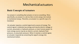 Mechanicalactuators
Basic Concepts of Actuators
An actuator is something that actuates or moves something. More
specifically, an actuator is a device that coverts energy into motion
or mechanical energy. Therefore, an actuator is a specific type of a
transducer
An actuator requires a control signal and a source of energy. The
control signal is relatively low energy and may be electric voltage or
current, pneumatic or hydraulic pressure, or even human power. Its
main energy source may be an electric current, hydraulic fluid
pressure, or pneumatic pressure. When it receives a control signal,
an actuator responds by converting the signal's energy into
mechanical motion.
 