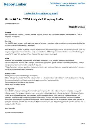 Find Industry reports, Company profiles
ReportLinker                                                                       and Market Statistics



                                            >> Get this Report Now by email!

Michaniki S.A.: SWOT Analysis & Company Profile
Published on April 2010

                                                                                                              Report Summary

Synopsis
WMI's Michaniki S.A. contains a company overview, key facts, locations and subsidiaries, news and events as well as a SWOT
analysis of the company.


Summary
This SWOT Analysis company profile is a crucial resource for industry executives and anyone looking to quickly understand the key
information concerning Michaniki S.A.'s business.


WMI's 'Michaniki S.A. SWOT Analysis & Company Profile' reports utilize a wide range of primary and secondary sources, which are
analyzed and presented in a consistent and easily accessible format. WMI strictly follows a standardized research methodology to
ensure high levels of data quality and these characteristics guarantee a unique report.


Scope
' Examines and identifies key information and issues about (Michaniki S.A.) for business intelligence requirements
' Studies and presents Michaniki S.A.'s strengths, weaknesses, opportunities (growth potential) and threats (competition). Strategic
and operational business information is objectively reported.
' The profile contains business operations, the company history, major products and services, prospects, key competitors, structure
and key employees, locations and subsidiaries.


Reasons To Buy
' Quickly enhance your understanding of the company.
' Obtain details and analysis of the market and competitors as well as internal and external factors which could impact the industry.
' Increase business/sales activities by understanding your competitors' businesses better.
' Recognize potential partnerships and suppliers.
' Obtain yearly profitability figures


Key Highlights
Michaniki S.A is the parent company of Michaniki Group of companies. It is active in the construction, real estate, energy and
industrial sectors. The company undertakes heavy construction and building projects including development of bridges, highways,
tunnels, airports, hydraulic and port work, metal and building complexes. Its real estate operations include development and
investment in residential and commercial properties across various countries. The energy business of the company involves
construction and operation of hydroelectric power plants. The industrial activities include the production of steel pipes, operation of
quarry and processing of marble and manufacture of processed wood products. The company principally operates in Greece and is
headquartered in Marousi.


News Headlines


Michaniki partners with SKE&C




Michaniki S.A.: SWOT Analysis & Company Profile                                                                                   Page 1/4
 