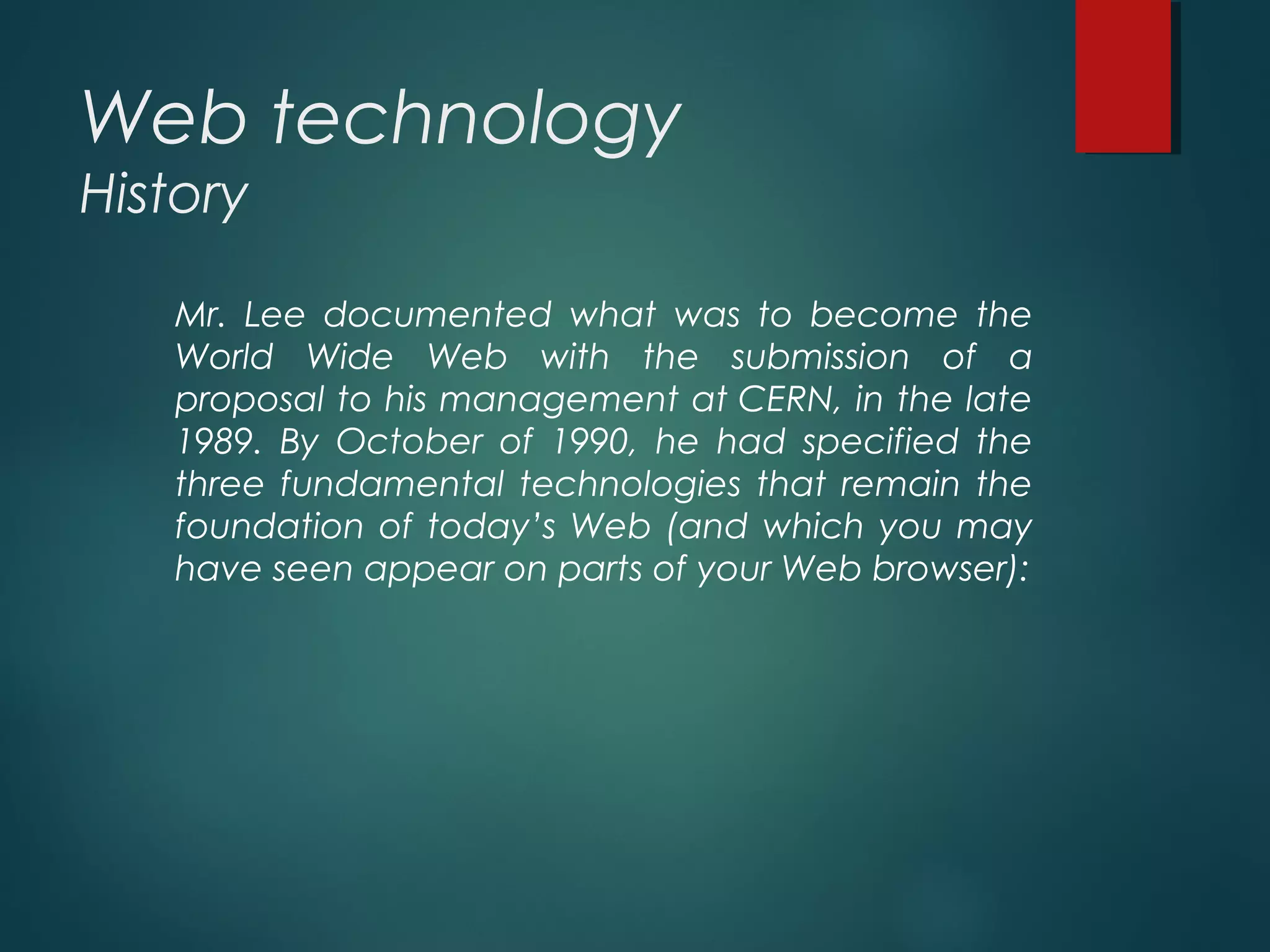Web technology
History
Mr. Lee documented what was to become the
World Wide Web with the submission of a
proposal to his management at CERN, in the late
1989. By October of 1990, he had specified the
three fundamental technologies that remain the
foundation of today’s Web (and which you may
have seen appear on parts of your Web browser):
 