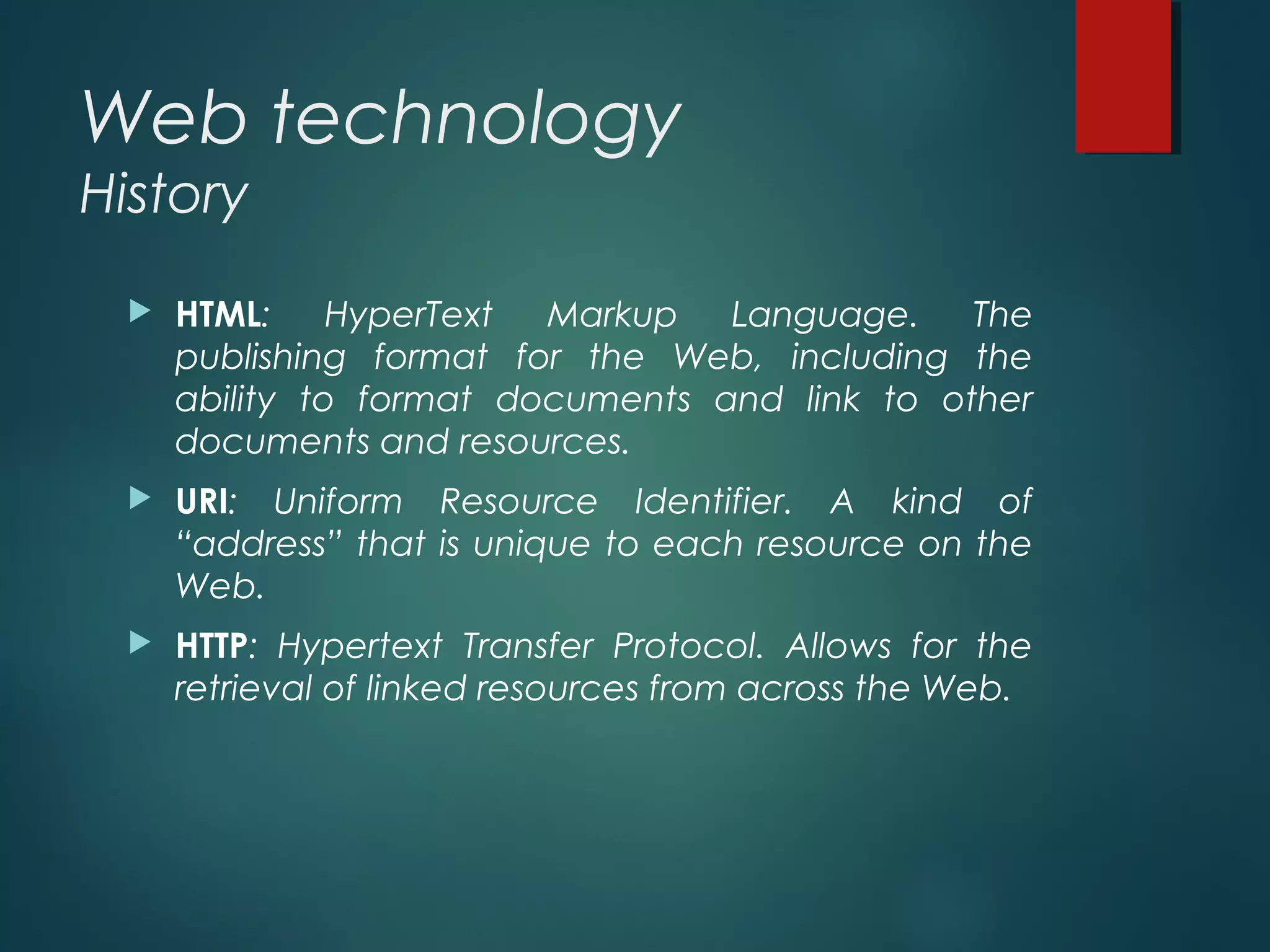 Web technology
History
 HTML: HyperText Markup Language. The
publishing format for the Web, including the
ability to format documents and link to other
documents and resources.
 URI: Uniform Resource Identifier. A kind of
“address” that is unique to each resource on the
Web.
 HTTP: Hypertext Transfer Protocol. Allows for the
retrieval of linked resources from across the Web.
 