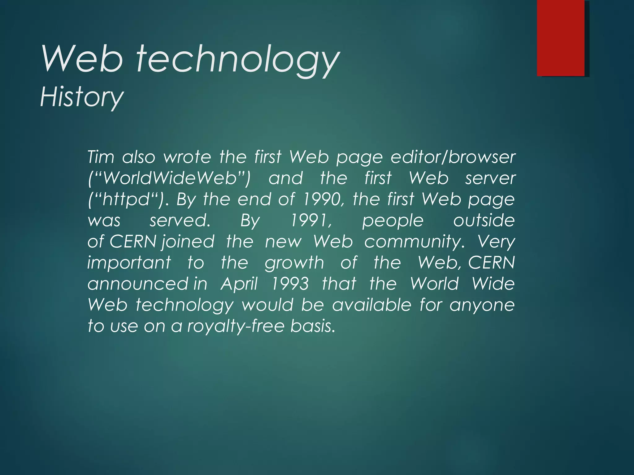 Web technology
History
Tim also wrote the first Web page editor/browser
(“WorldWideWeb”) and the first Web server
(“httpd“). By the end of 1990, the first Web page
was served. By 1991, people outside
of CERN joined the new Web community. Very
important to the growth of the Web, CERN
announced in April 1993 that the World Wide
Web technology would be available for anyone
to use on a royalty-free basis.
 