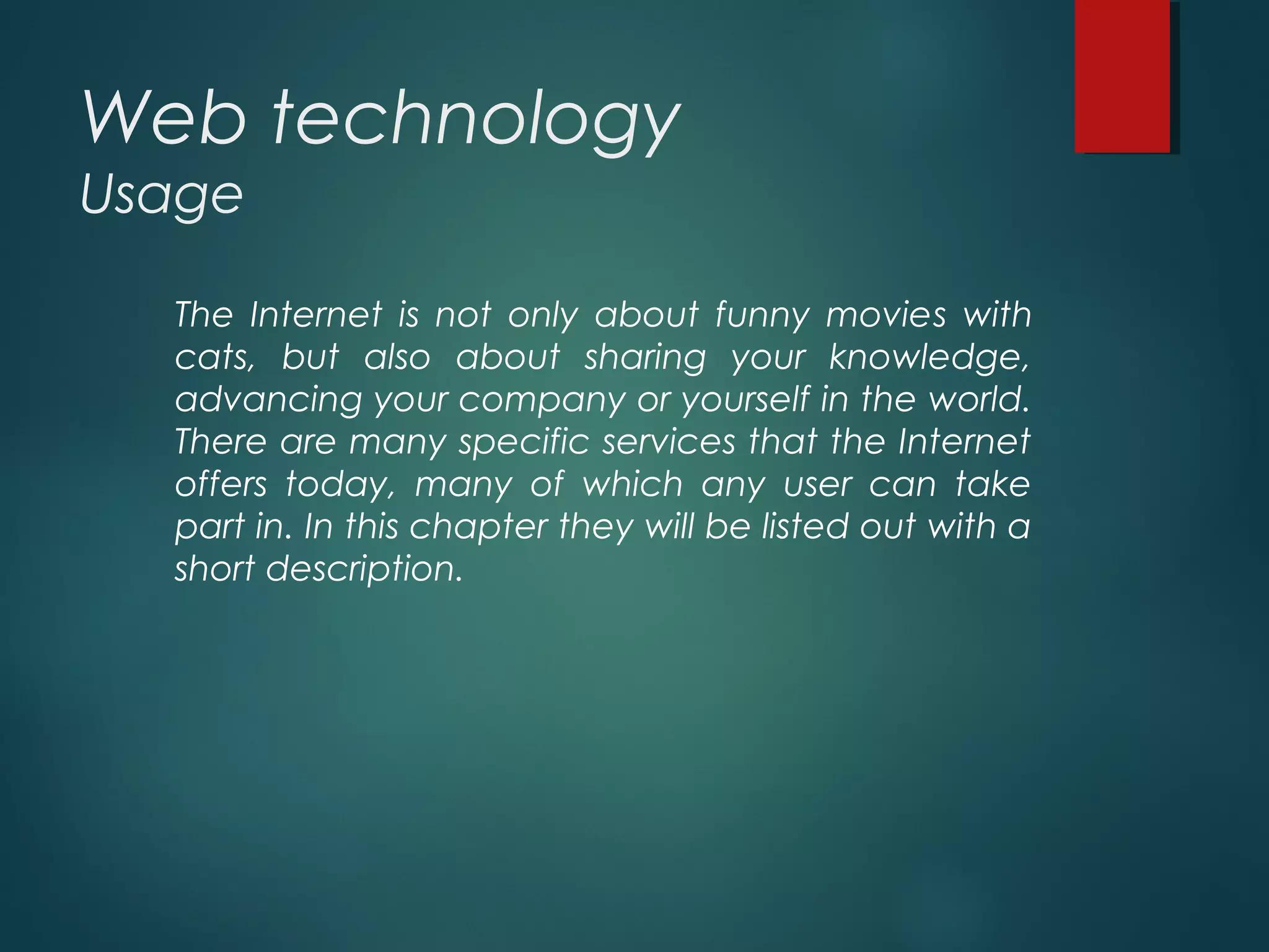 Web technology
Usage
The Internet is not only about funny movies with
cats, but also about sharing your knowledge,
advancing your company or yourself in the world.
There are many specific services that the Internet
offers today, many of which any user can take
part in. In this chapter they will be listed out with a
short description.
 
