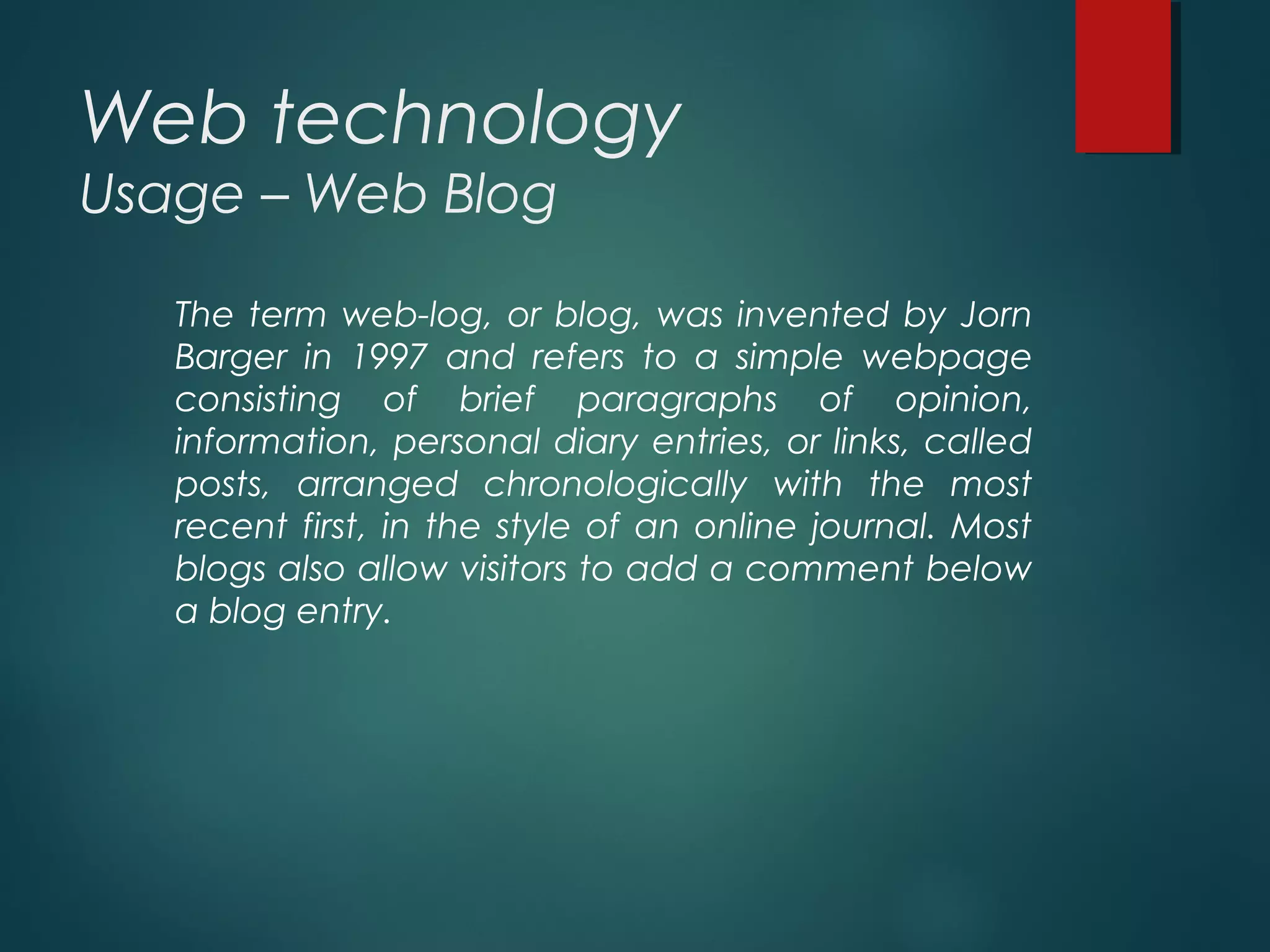 Web technology
Usage – Web Blog
The term web-log, or blog, was invented by Jorn
Barger in 1997 and refers to a simple webpage
consisting of brief paragraphs of opinion,
information, personal diary entries, or links, called
posts, arranged chronologically with the most
recent first, in the style of an online journal. Most
blogs also allow visitors to add a comment below
a blog entry.
 