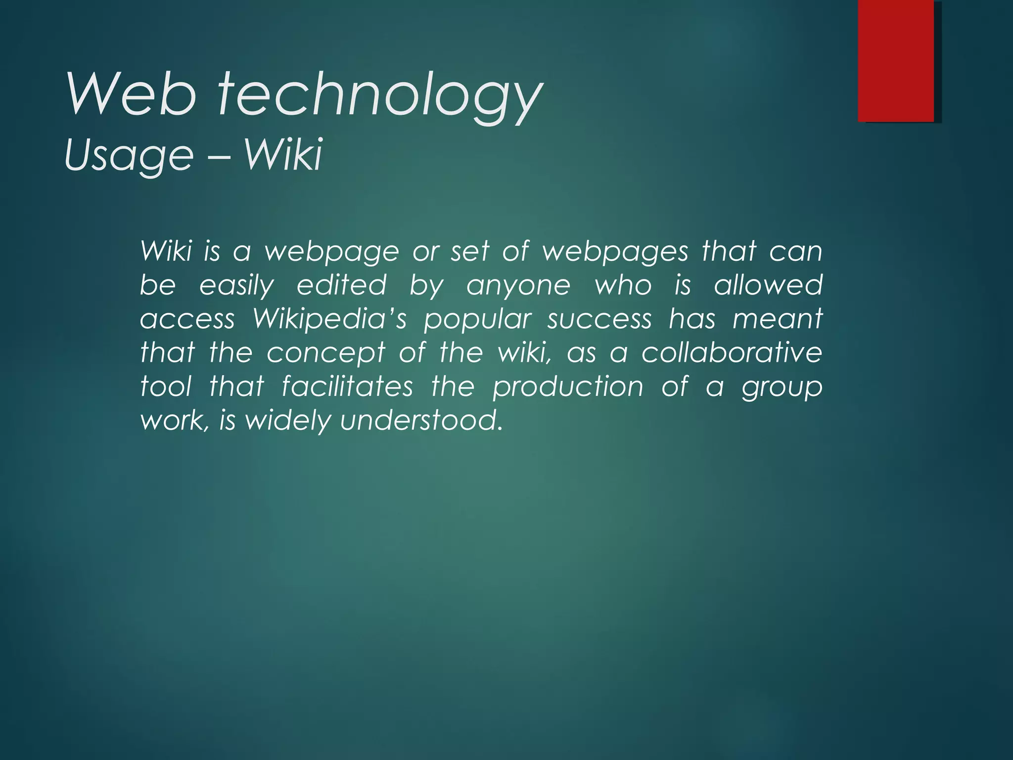 Web technology
Usage – Wiki
Wiki is a webpage or set of webpages that can
be easily edited by anyone who is allowed
access Wikipedia’s popular success has meant
that the concept of the wiki, as a collaborative
tool that facilitates the production of a group
work, is widely understood.
 