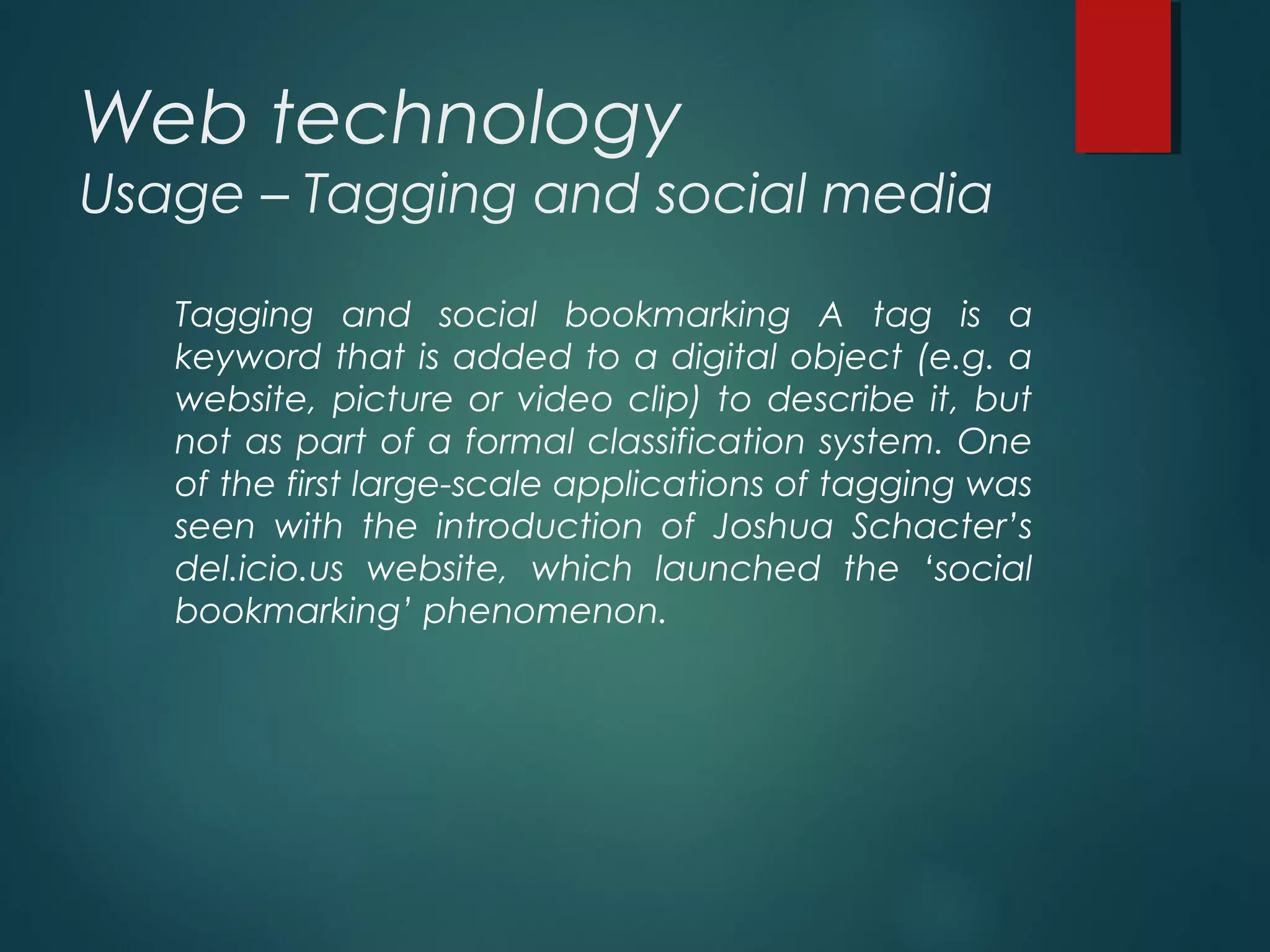 Web technology
Usage – Tagging and social media
Tagging and social bookmarking A tag is a
keyword that is added to a digital object (e.g. a
website, picture or video clip) to describe it, but
not as part of a formal classification system. One
of the first large-scale applications of tagging was
seen with the introduction of Joshua Schacter’s
del.icio.us website, which launched the ‘social
bookmarking’ phenomenon.
 
