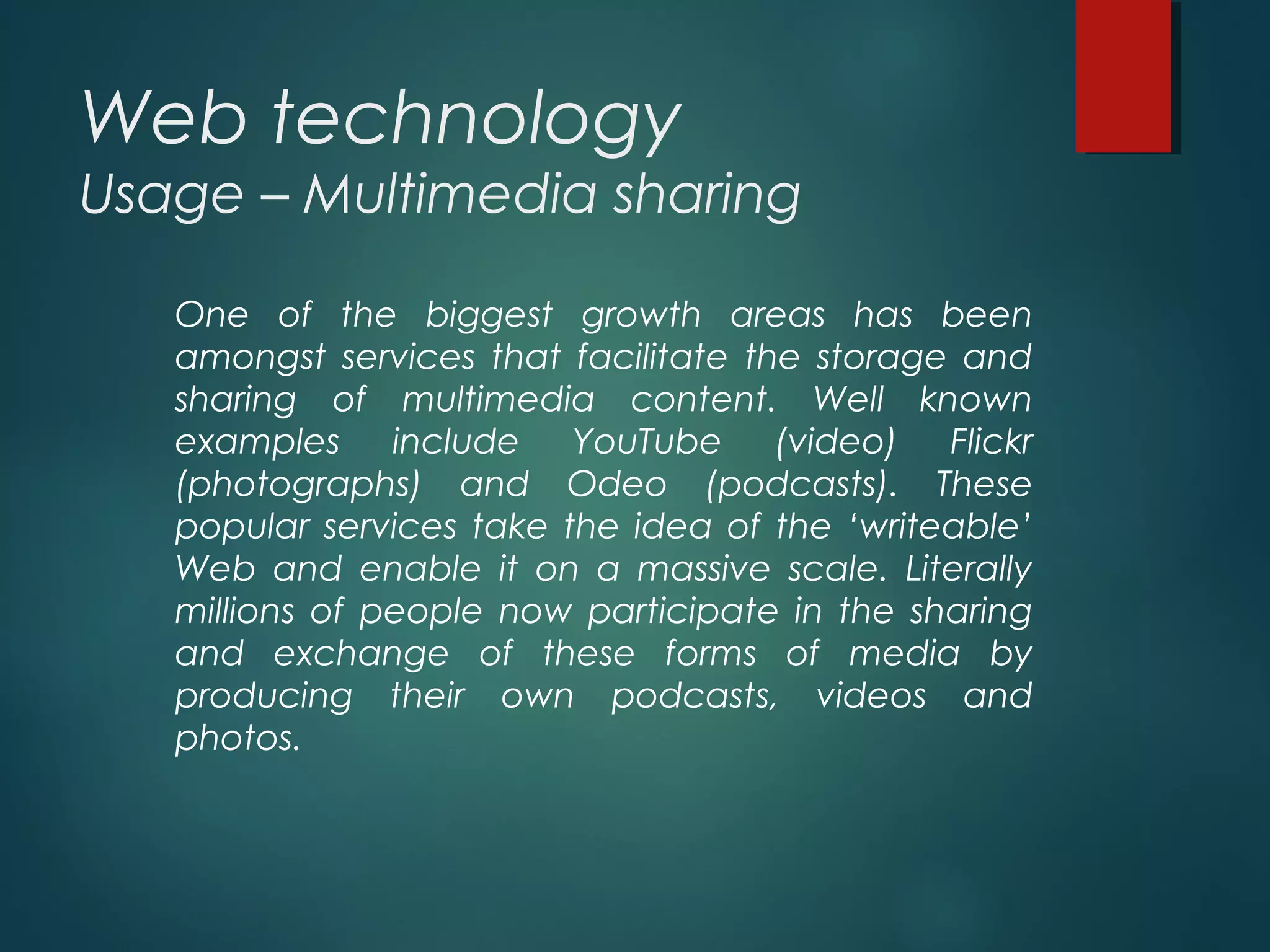Web technology
Usage – Multimedia sharing
One of the biggest growth areas has been
amongst services that facilitate the storage and
sharing of multimedia content. Well known
examples include YouTube (video) Flickr
(photographs) and Odeo (podcasts). These
popular services take the idea of the ‘writeable’
Web and enable it on a massive scale. Literally
millions of people now participate in the sharing
and exchange of these forms of media by
producing their own podcasts, videos and
photos.
 