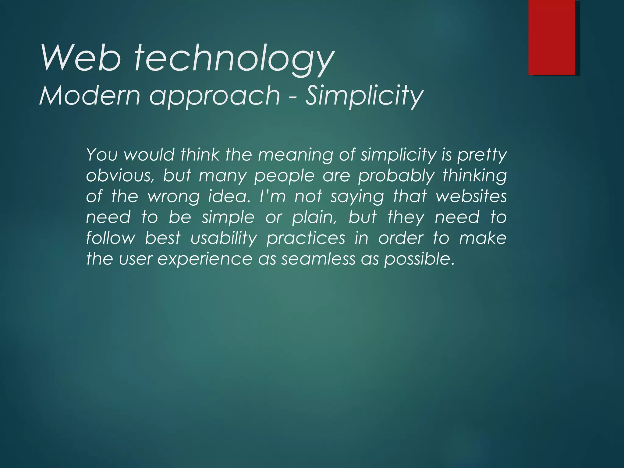 Web technology
Modern approach - Simplicity
You would think the meaning of simplicity is pretty
obvious, but many people are probably thinking
of the wrong idea. I’m not saying that websites
need to be simple or plain, but they need to
follow best usability practices in order to make
the user experience as seamless as possible.
 