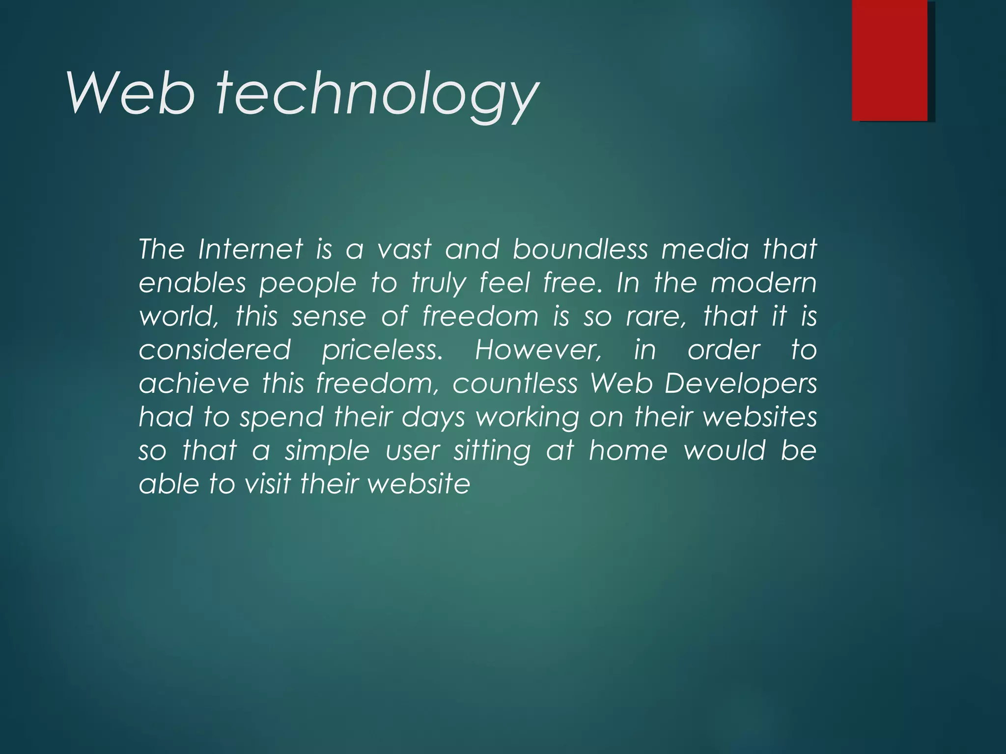 Web technology
The Internet is a vast and boundless media that
enables people to truly feel free. In the modern
world, this sense of freedom is so rare, that it is
considered priceless. However, in order to
achieve this freedom, countless Web Developers
had to spend their days working on their websites
so that a simple user sitting at home would be
able to visit their website
 